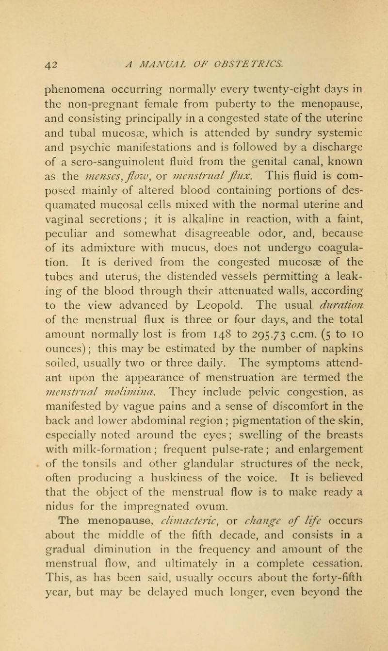 phenomena occurring normally every twenty-eight days in the non-pregnant female from puberty to the menopause, and consisting principally in a congested state of the uterine and tubal mucosae, which is attended by sundry systemic and psychic manifestations and is followed by a discharge of a sero-sanguinolent fluid from the genital canal, known as the menses, floiu, or nienstnial flux. This fluid is com- posed mainly of altered blood containing portions of des- quamated mucosal cells mixed with the normal uterine and vaginal secretions; it is alkaline in reaction, with a faint, peculiar and somewhat disagreeable odor, and, because of its admixture with mucus, does not undergo coagula- tion. It is derived from the congested mucosae of the tubes and uterus, the distended vessels permitting a leak- ing of the blood through their attenuated walls, according to the view advanced by Leopold. The usual duration of the menstrual flux is three or four days, and the total amount normally lost is from 148 to 295.73 c.cm. (5 to 10 ounces); this may be estimated by the number of napkins soiled, usually two or three daily. The symptoms attend- ant upon the appearance of menstruation are termed the menstrual inoliniina. They include pelvic congestion, as manifested by vague pains and a sense of discomfort in the back and lower abdominal region ; pigmentation of the skin, especially noted around the eyes; swelling of the breasts with milk-formation; frequent pulse-rate; and enlargement of the tonsils and other glandular structures of the neck, often producing a huskiness of the voice. It is believed that the object of the menstrual flow is to make ready a nidus for the impregnated ovum. The menopause, cliuiaeteric, or change of life occurs about the middle of the fifth decade, and consists in a gradual diminution in the frequency and amount of the menstrual flow, and ultimately in a complete cessation. This, as has been said, usually occurs about the forty-fifth year, but may be delayed much longer, even beyond the