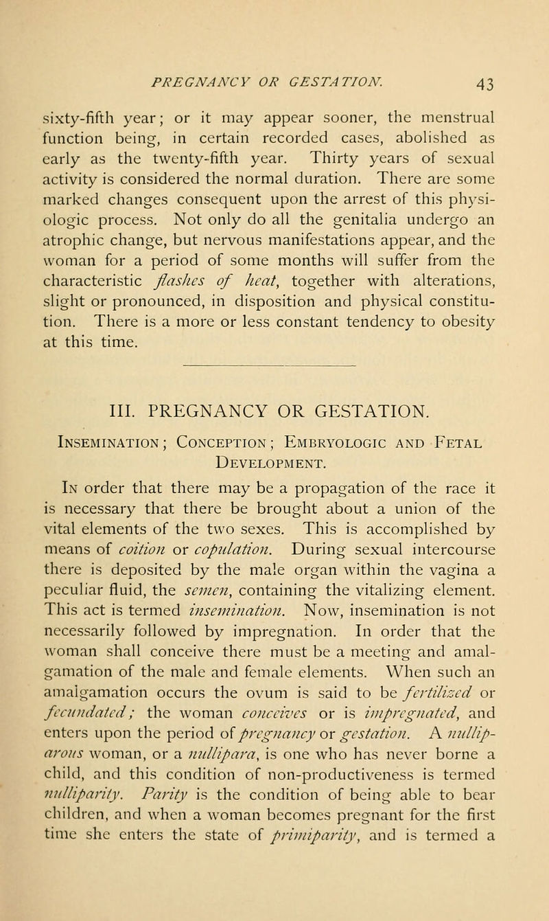 sixty-fifth year; or it may appear sooner, the menstrual function being, in certain recorded cases, abohshed as early as the twenty-fifth year. Thirty years of sexual activity is considered the normal duration. There are some marked changes consequent upon the arrest of this ph)-si- ologic process. Not only do all the genitalia undergo an atrophic change, but nervous manifestations appear, and the woman for a period of some months will suffer from the characteristic flasJics of /icat, together with alterations, slight or pronounced, in disposition and physical constitu- tion. There is a more or less constant tendency to obesity at this time. III. PREGNANCY OR GESTATION. Insemination ; Conception ; Embryologic and Fetal Development. In order that there may be a propagation of the race it is necessary that there be brought about a union of the vital elements of the two sexes. This is accomplished by means of coition or copulation. During sexual intercourse there is deposited by the male organ within the vagina a peculiar fluid, the scnicn, containing the vitalizing element. This act is termed insemination. Now, insemination is not necessarily followed by impregnation. In order that the woman shall conceive there must be a meeting and amal- gamation of the male and female elements. When such an amalgamation occurs the ovum is said to be fertilised or fecundated; the woman conceives or is impregnated, and enters upon the period o^pregnancy or gestation. A nullip- aroiis woman, or a nullipara, is one who has never borne a child, and this condition of non-productiveness is termed nulliparity. Parity is the condition of being able to bear children, and when a woman becomes pregnant for the first time she enters the state of priniiparity, and is termed a