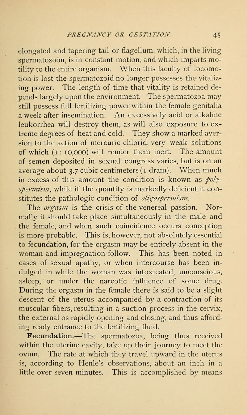 elongated and tapering tail or flagellum, which, in the living spermatozoon, is in constant motion, and which imparts mo- tility to the entire organism. When this faculty of locomo- tion is lost the spermatozoid no longer possesses the vitaliz- ing power. The length of time that vitality is retained de- pends largely upon the environment. The spermatozoa may still possess full fertilizing power within the female genitalia a week after insemination. An excessively acid or alkaline leukorrhea will destroy them, as will also exposure to ex- treme degrees of heat and cold. They show a marked aver- sion to the action of mercuric chlorid, very weak solutions of which (i : 10,000) will render them inert. The amount of semen deposited in sexual congress varies, but is on an average about 3.7 cubic centimeters (i dram). When much in excess of this amount the condition is known as poly- spermism, while if the quantity is markedly deficient it con- stitutes the pathologic condition of oligospermism. The orgasm is the crisis of the venereal passion. Nor- mally it should take place simultaneously in the male and the female, and when such coincidence occurs conception is more probable. This is, however, not absolutely essential to fecundation, for the orgasm may be entirely absent in the woman and impregnation follow. This has been noted in cases of sexual apathy, or when intercourse has been in- dulged in while the woman was intoxicated, unconscious, asleep, or under the narcotic influence of some drug. During the orgasm in the female there is said to be a slight descent of the uterus accompanied by a contraction of its muscular fibers, resulting in a suction-process in the cervix, the external os rapidly opening and closing, and thus afford- ing ready entrance to the fertilizing fluid. Fecundation.—The spermatozoa, being thus received within the uterine cavity, take up their journey to meet the ovum. The rate at which they travel upward in the uterus is, according to Henle's observations, about an inch in a little over seven minutes. This is accomplished by means