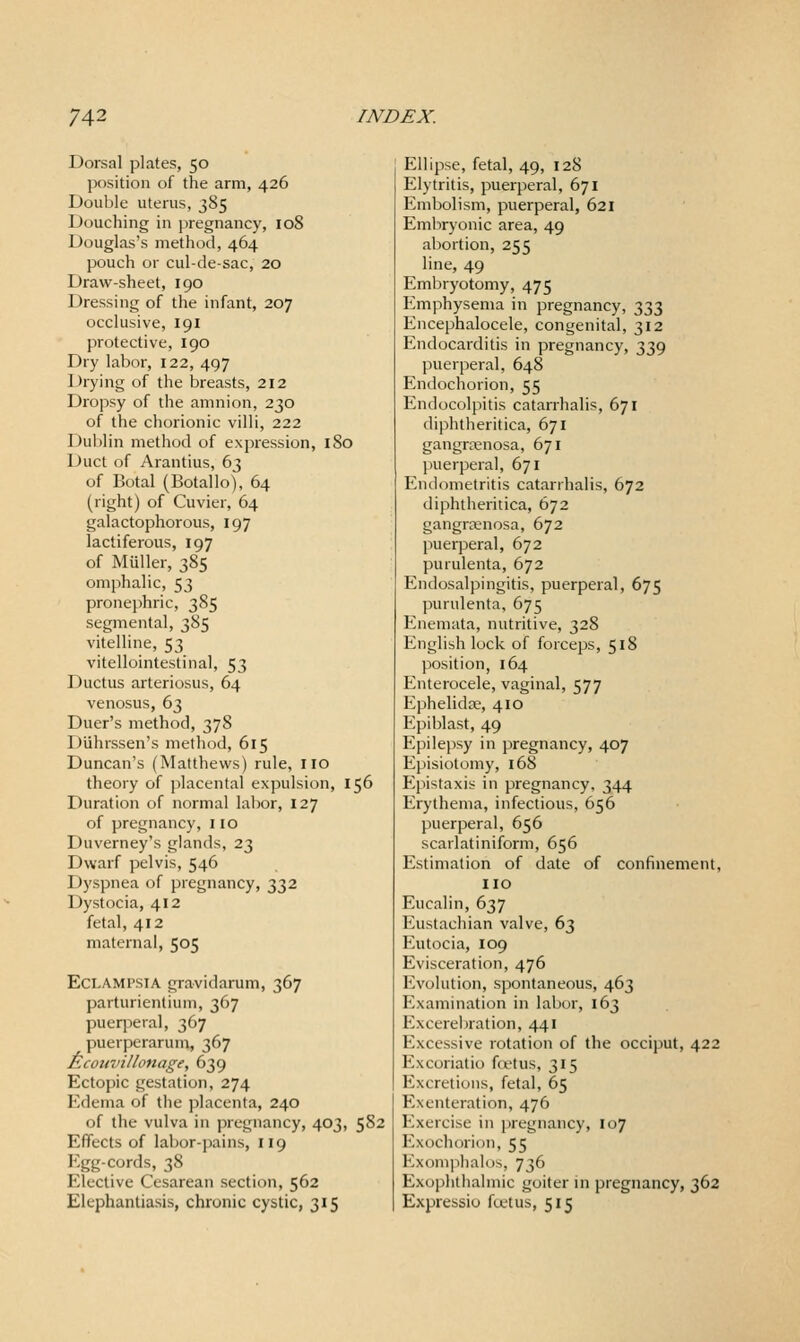 Dorsal plates, 50 position of the arm, 426 Double uterus, 385 Douching in pregnancy, 108 Douglas's method, 464 pouch or cul-de-sac, 20 Draw-sheet, 190 Dressing of the infant, 207 occlusive, 191 protective, 190 Dry labor, 122, 497 Drying of the breasts, 212 Dropsy of the amnion, 230 of the chorionic villi, 222 Dublin method of expression, 180 Duct of Arantius, 63 of Botal (Botallo), 64 (right) of Cuvier, 64 galactophorous, 197 lactiferous, 197 of Miiller, 385 omphalic, 53 pronej)hric, 385 segmental, 385 vitelline, 53 vitellointestinal, 53 Ductus arteriosus, 64 venosus, 63 Duer's method, 378 Duhrssen's method, 615 Duncan's (Matthews) rule, IIO theory of placental expulsion, 156 Duration of normal labor, 127 of pregnancy, 110 Duverney's glands, 23 Dwarf pelvis, 546 Dyspnea of pregnancy, 332 Dystocia, 412 fetal, 412 maternal, 505 Eclampsia gravidarum, 367 parturientium, 367 puerperal, 367 puerperarum, 367 Ecouvillonage, 639 Ectopic gestation, 274 Edema of the placenta, 240 of the vulva in pregnancy, 403, 582 Effects of labor-pains, 119 Egg-cords, 38 Elective Cesarean section, 562 Elephantiasis, chronic cystic, 315 Ellipse, fetal, 49, 128 Elytritis, puerperal, 671 Embolism, puerperal, 621 Embryonic area, 49 abortion, 255 line, 49 Embryotomy, 475 Emphysema in pregnancy, 333 Encephalocele, congenital, 312 Endocarditis in pregnancy, 339 puerperal, 648 Endochorion, 55 Endocolpitis catarrhalis, 671 diphtheritica, 671 gangrenosa, 671 puerperal, 671 Endometritis catarrhalis, 672 diphtheritica, 672 gangrenosa, 672 puerperal, 672 purulenta, 672 Endosalpingitis, puerperal, 675 purulenta, 675 Enemata, nutritive, 328 English lock of forceps, 518 position, 164 Enterocele, vaginal, 577 Ephelidte, 410 Epiblast, 49 Epilepsy in pregnancy, 407 Episiotomy, 168 Epistaxis in pregnancy, 344 Erythema, infectious, 656 puerperal, 656 scarlatiniform, 656 Estimation of date of confinement, no Eucalin, 637 Eustachian valve, 63 Eutocia, 109 Evisceration, 476 Evolution, spontaneous, 463 Examination in labor, 163 Excerebration, 441 Excessive rotation of the occiput, 422 Excoriatio foetus, 315 Excretions, fetal, 65 Exenteration, 476 Exercise in pregnancy, 107 Exochorion, 55 Exomphalos, 736 Exophthalmic goiter in pregnancy, 362 Expressio ftetus, 515