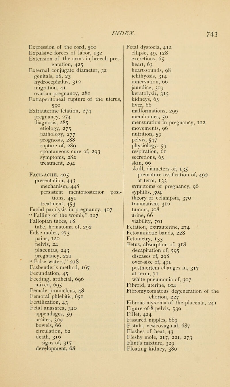 Expression of the cord, 500 Exjxilsive forces of labor, 132 Extension of the arms in breech pres- entation, 425 External conjugate diameter, 32 genitals, 18, 23 hydrocephalus, 312 migration, 41 ovarian pregnancy, 281 Extraperitoneal rupture of the uterus, 590 Extrauterine fetation, 274 pregnancy, 274 diagnosis, 285 etiology, 275 pathology, 277 prognosis, 288 rupture of, 289 spontaneous cure of, 293 symptoms, 282 treatment, 294 Face-ache, 405 presentation, 443 mechanism, 448 persistent mentoposterior posi- tions, 451 treatment, 453 Facial paralysis in pregnancy, 407 Falling of the womb, 117 Fallopian tubes, 18 tube, hematoma of, 292 False moles, 273 pains, 120 pelvis, 24 placentas, 243 pregnancy, 221 False waters, 218 Fasbender's method, 167 Fecundation, 45 Feeding, artificial, 696 mixed, 695 Female pronucleus, 48 Femoral phlebitis, 651 Fertilization, 43 Fetal anasarca, 310 appendages, 59 ascites, 309 bowels, 66 circulation, 62 death, 316 signs of, 317 development, 68 Fetal dystocia, 412 ellipse, 49, 128 excretions, 65 heart, 63 heart-sounds, 98 ichthyosis, 314 innervation, 66 jaundice, 309 keratolysis, 315 kidneys, 65 liver, 66 malformations, 299 membranes, 50 mensuration in pregnancy, 112 movements, 96 nutrition, 59 pelvis, 547 physiology, 59 respiration, 61 secretions, 65 skin, 66 skull, diameters of, 135 premature ossification of, 492 at term, 133 symptoms of pregnancy, 96 syphilis, 304 theory of eclampsia, 370 traumatism, 316 tumors, 308 urine, 66 viability, 701 Fetation, extrauterine, 274 Fetoamniotic bands, 228 Fetometry, 133 Fetus, absorption of, 318 decapitation of, 595 diseases of, 298 over-size of, 491 postmortem changes in, 317 at term, 71 white pneumonia of, 307 Fibroid, uterine, 104 Fibromyxomatous degeneration of the chorion, 227 Fibrous myxoma of the placenta, 241 Figure-of-8-pelvis, 539 Fillet, 424 Fissured nipples, 689 Fistula, vesicovaginal, 687 Flashes of heat, 43 Fleshy mole, 217, 221, 273 Flint's mixture, 329 Floating kidney, 3S0