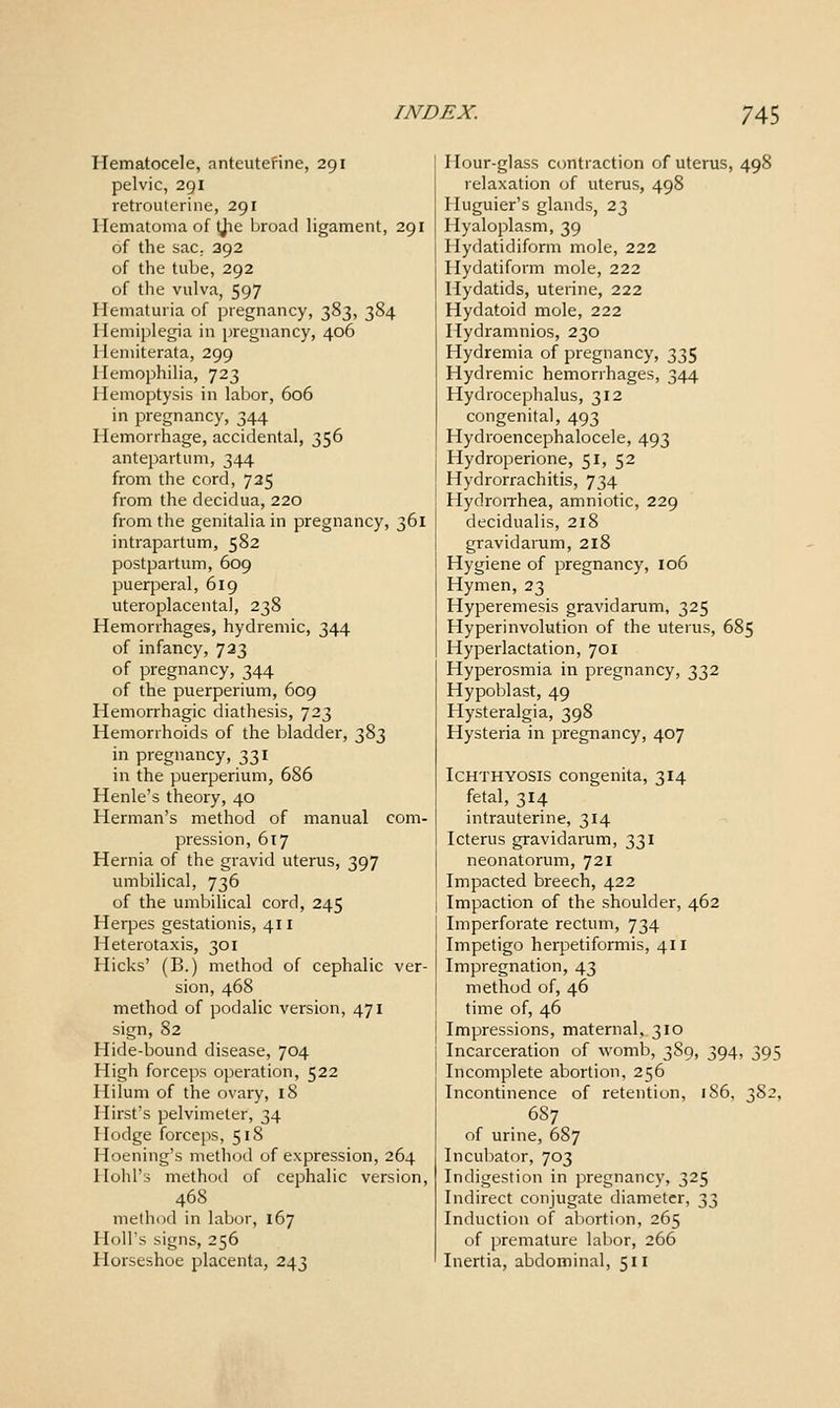 Hematocele, anteutefine, 291 pelvic, 291 retrouterine, 291 Hematoma of Ijie broad ligament, 291 of the sac. 392 of the tube, 292 of the vulva, 597 Hematuria of pregnancy, 383, 384 IIemi]5legia in pregnancy, 406 1 leniiterata, 299 Hemophilia, 723 Hemoptysis in labor, 606 in pregnancy, 344 Hemorrhage, accidental, 356 antepartum, 344 from the cord, 735 from the decidua, 220 from the genitalia in pregnancy, 361 intrapartum, 582 postpartum, 609 puerperal, 619 uteroplacental, 238 Hemorrhages, hydremic, 344 of infancy, 733 of pregnancy, 344 of the puerperium, 609 Hemorrhagic diathesis, 723 Hemorrhoids of the bladder, 383 in pregnancy, 331 in the puerperium, 686 Henle's theory, 40 Herman's method of manual com- pression, 617 Hernia of the gravid uterus, 397 umbilical, 736 of the umbilical cord, 245 Herpes gestationis, 411 Heterotaxis, 301 Hicks' (B.) method of cephalic ver- sion, 468 method of podalic version, 471 sign, 82 Hide-bound disease, 704 High forceps operation, 522 Hilum of the ovary, 18 Hirst's pelvimeter, 34 Hodge forceps, 518 Hoening's method of expression, 264 Hold's method of cephalic version, 468 method in labor, 167 Holl's signs, 256 Horseshoe placenta, 243 Hour-glass contraction of uterus, 498 relaxation of uterus, 498 Iluguier's glands, 23 Hyaloplasm, 39 Hydatidiform mole, 222 Hydatiform mole, 222 Hydatids, uterine, 222 Hydatoid mole, 222 Hydramnios, 230 Hydremia of pregnancy, 335 Hydremic hemorrhages, 344 Hydrocephalus, 312 congenital, 493 Hydroencephalocele, 493 Hydroperione, 51, 52 Hydrorrachitis, 734 Hydroirhea, amniotic, 229 decidualis, 218 gravidarum, 218 Hygiene of pregnancy, 106 Hymen, 23 Hyperemesis gravidarum, 325 Hyperinvolution of the uterus, 685 Hyperlactation, 701 Hyperosmia in pregnancy, 332 Hypoblast, 49 Hysteralgia, 398 Hysteria in pregnancy, 407 Ichthyosis congenita, 314 fetal, 314 intrauterine, 314 Icterus gravidamm, 331 neonatorum, 721 Impacted breech, 422 Impaction of the shoulder, 462 Imperforate rectum, 734 Impetigo herpetiformis, 411 Impregnation, 43 method of, 46 time of, 46 Impressions, maternal, 310 Incarceration of womb, 389, 394, 395 Incomplete abortion, 256 Incontinence of retention, 186, 382, 6S7 of urine, 687 Incubator, 703 Indigestion in pregnancy, 325 Indirect conjugate diameter, 2)'}) Induction of abortion, 265 of premature labor, 266 Inertia, abdominal, 511