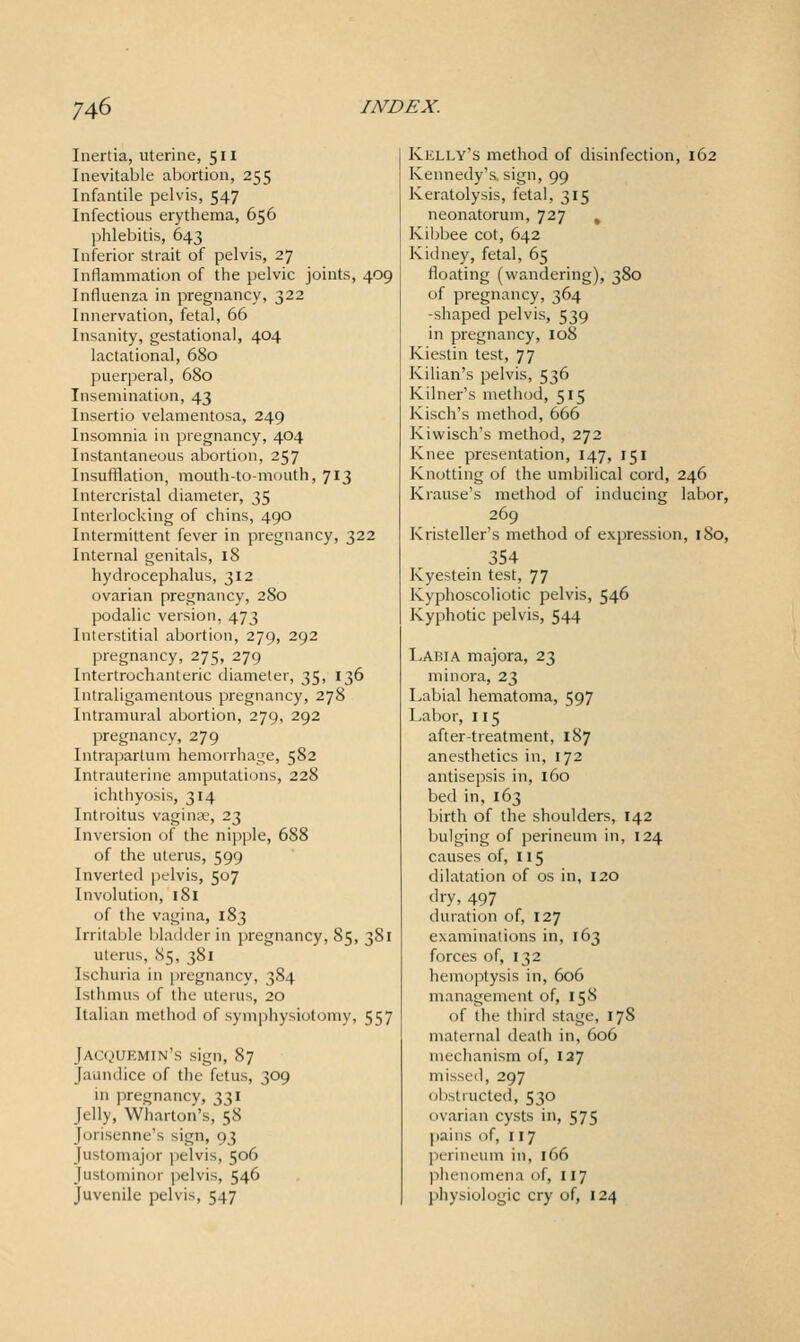 Inertia, uterine, 511 Inevitable abortion, 255 Infantile pelvis, 547 Infectious erythema, 656 ]5hlebitis, 643 Inferior strait of pelvis, 27 Inflammation of the pelvic joints, 409 Influenza in pregnancy, 322 Innervation, fetal, 66 Insanity, gestational, 404 lactational, 680 puerperal, 680 Insemination, 43 Insertio velamentosa, 249 Insomnia in pregnancy, 404 Instantaneous abortion, 257 Insufflation, mouth-to-mouth, 713 Intercristal diameter, 35 Interlocking of chins, 490 Intermittent fever in pregnancy, 322 Internal genitals, 18 hydrocephalus, 312 ovarian pregnancy, 280 podalic version, 473 Interstitial abortion, 279, 292 pregnancy, 275, 279 Intertrochanteric diameter, 35, 136 Intraligamentous pregnancy, 278 Intramural abortion, 279, 292 pregnancy, 279 Intrapartum hemorrhage, 582 Intrauterine amputations, 228 ichthyosis, 314 Introitus vagina;, 23 Inversion of the nipple, 688 of the uterus, 599 Inverted pelvis, 507 Involution, 181 of the vagina, 183 Irritable bladder in pregnancy, 85, 381 uterus, 85, 381 Ischuria in pregnancy, 384 Isthmus of the uterus, 20 Italian method of symphysiotomy, 557 Jacquemin's sign, 87 Jaundice of the fetus, 309 ui ]:)regnancy, 331 Jelly, Wharton's, 58 Jorisenne's sign, 93 Justomajor pelvis, 506 Justominor pelvis, 546 Juvenile pelvis, 547 Kelly's method of disinfection, 162 Kennedy's, sign, 99 Keratolysis, fetal, 315 neonatorum, 727 , Kibbee cot, 642 Kidney, fetal, 65 floating (wandering), 380 of pregnancy, 364 -shaped pelvis, 539 in pregnancy, 108 Kiestin test, 77 Kilian's pelvis, 536 Kilner's method, 515 Kisch's method, 666 Kiwisch's method, 272 Knee presentation, 147, 151 Knotting of the umbilical cord, 246 Krause's method of inducing labor, 269 Kristeller's method of expression, 180, 354 Kyestein test, 77 Kyphoscoliotic pelvis, 546 Kyphotic pelvis, 544 Labia majora, 23 minora, 23 Labial hematoma, 597 Labor, 115 after-treatment, 187 anesthetics in, 172 antisepsis in, 160 bed in, 163 birth of the shoulders, 142 bulging of perineum in, 124 causes of, 115 dilatation of os in, 120 dry, 497 duration of, 127 examinations in, 163 forces of, 132 hemoptysis in, 606 management of, 158 of the third stage, 178 maternal death in, 606 mechanism of, 137 missed, 297 (jbstiucted, 530 ovarian cysts in, 575 pains of, 117 perineum in, 166 ])henomena of, 117 physiologic cry of, 124