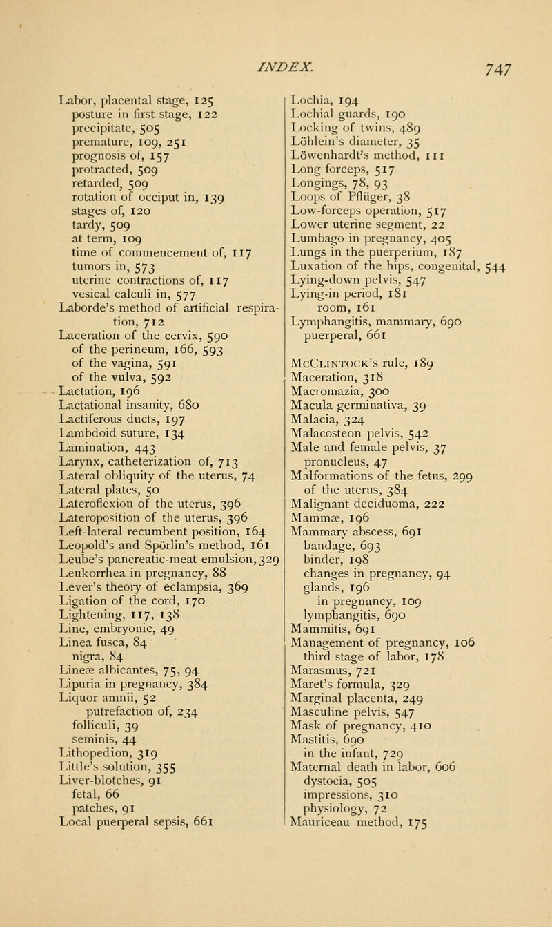 7A7 Labor, placental stage, 125 posture in first stage, 122 precipitate, 505 premature, 109, 251 prognosis of, 157 protracted, 509 retarded, 509 rotation of occiput in, 139 stages of, 120 tardy, 509 at term, 109 time of commencement of, 117 tumors in, 573 uterine contractions of, 117 vesical calculi in, 577 Laborde's method of artificial respira- tion, 712 Laceration of the cervix, 590 of the perineum, 166, 593 of the vagina, 591 of the vulva, 592 Lactation, 196 Lactational insanity, 680 Lactiferous duels, 197 Lambdoid suture, 134 Lamination, 443 Larynx, catheterization of, 713 Lateral obliquity of the uterus, 74 Lateral plates, 50 Lateroflexion of the uterus, 396 Laterojwsition of tlie uterus, 396 Left-lateral recumbent position, 164 Leopold's and Sporlin's method, 161 Leube's pancreatic-meat emulsion, 329 Leukorrhea in pregnancy, 88 Lever's theoiy of eclampsia, 369 Ligation of the cord, 170 Lightening, 117, 138 Line, embryonic, 49 Linea fusca, 84 nigra, 84 Linere albicantes, 75, 94 Lipuria in pregnancy, 384 Liquor amnii, 52 putrefaction of, 234 folliculi, 39 seminis, 44 Lithopedion, 319 Little's solution, 355 Liver-blotches, 91 fetal, 66 patches, 91 Local puerperal sepsis, 661 Lochia, 194 Lochia! guards, 190 Locking of twins, 489 Lohlein's diameter, 35 Lowenhardt's method, in Long forceps, 517 Longings, 78, 93 Loops of Pfliiger, 38 Low-forceps operation, 517 Lower uterine segment, 22 Lumbago in pregnancy, 405 Lungs in the puerperium, 187 Luxation of the hips, congenital, 544 Lying-down pelvis, 547 Lying-in period, 181 room, 161 Lymphangitis, mammary, 690 puerperal, 661 McClintock's rule, 189 Maceration, 318 Macromazia, 300 Macula germinativa, 39 Malacia, 324 Malacosteon pelvis, 542 Male and female pelvis, 37 pronucleus, 47 Malformations of the fetus, 299 of the uterus, 384 Malignant deciduoma, 222 Mammse, 196 Mammary abscess, 691 bandage, 693 binder, 198 changes in pregnancy, 94 glands, 196 in pregnancy, 109 lymphangitis, 690 Mammitis, 691 Management of pregnancy, 106 third stage of labor, 178 Marasmus, 721 Maret's formula, 329 Marginal placenta, 249 Masculine pelvis, 547 Mask of pregnancy, 410 Mastitis, 690 in the infant, 729 Maternal death in labor, 606 dystocia, 505 impressions, 310 physiology, 72 Mauriceau method, 175