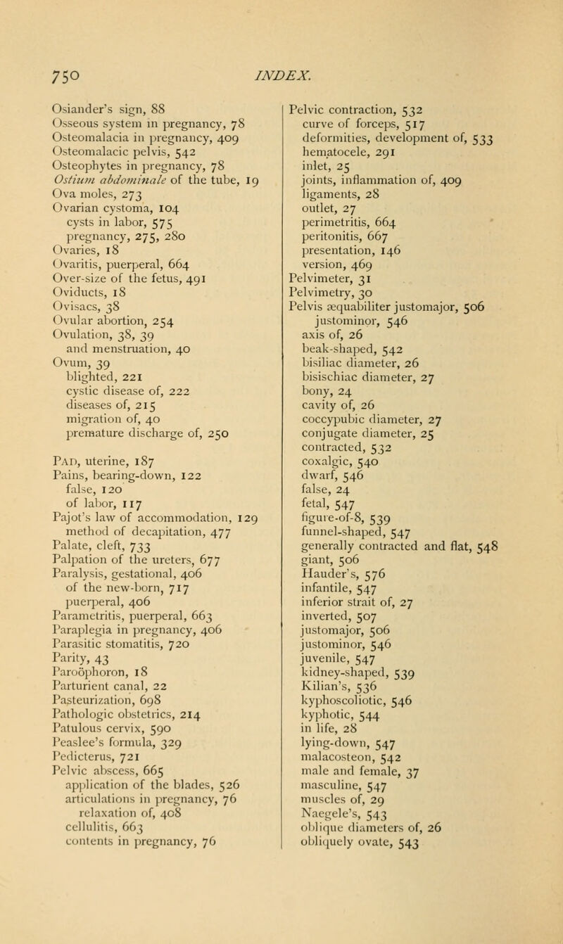 Osiander's sign, 88 Osseous system in pregnancy, 78 Osteomalacia in pregnancy, 409 Osteomalacic pelvis, 542 Osteophytes in pregnancy, 78 Ostitc/n abdominale of the tube, 19 Ova moles, 273 Ovarian cystoma, 104 cysts in labor, 575 pregnancy, 275, 280 Ovaries, 18 Ovaritis, puerperal, 664 Over-size of the fetus, 491 Oviducts, 18 Ovisacs, 38 Ovular abortion, 254 Ovulation, 38, 39 and menstruation, 40 Ovum, 39 blighted, 221 cystic disease of, 222 diseases of, 215 migration of, 40 premature discharge of, 250 Pad, uterine, 187 Pains, bearing-dovk'n, 122 false, 120 of labor, 117 Pajot's law of accommodation, 129 method of decapitation, 477 Palate, cleft, 733 Palpation of the ureters, 677 Paralysis, gestational, 406 of the new-born, 717 puerperal, 406 Parametritis, puerperal, 663 Para])legia in pregnancy, 406 Parasitic stomatitis, 720 Parity, 43 Paroophoron, 18 Parturient canal, 22 Pasteurization, 698 Pathologic obstetrics, 214 Patulous cervix, 590 Peaslee's Hjrmula, 329 Pedicterus, 721 Pelvic al)scess, 665 apjilication of the blades, 526 articulations in pregnancy, 76 relaxation of, 408 cellulitis, 663 contents in pregnancy, 76 Pelvic contraction, 532 curve of forceps, 517 deformities, development of, 533 hematocele, 291 inlet, 25 joints, inflammation of, 409 ligaments, 28 outlet, 27 perimetritis, 664 peritonitis, 667 presentation, 146 version, 469 Pelvimeter, 31 Pelvimetry, 30 Pelvis ajquabiliter justomajor, 506 justominor, 546 axis of, 26 beak-shaped, 542 bisiliac diameter, 26 bisischiac diameter, 27 bony, 24 cavity of, 26 coccypubic diameter, 27 conjugate diameter, 25 contracted, 532 coxalgic, 540 dwarf, 546 false, 24 fetal, 547 iigure-of-8, 539 funnel-shaped, 547 generally contracted and flat, 548 giant, 506 Ilauder's, 576 infantile, 547 inferior strait of, 27 inverted, 507 justomajor, 506 justominor, 546 juvenile, 547 kidney-shaped, 539 Kilian's, 536 kyphoscoliotic, 546 kyphotic, 544 in life, 28 lying-down, 547 malacosteon, 542 male and female, 37 masculine, 547 muscles of, 29 Naegele's, 543 oblique diameters of, 26 obliquely ovate, 543