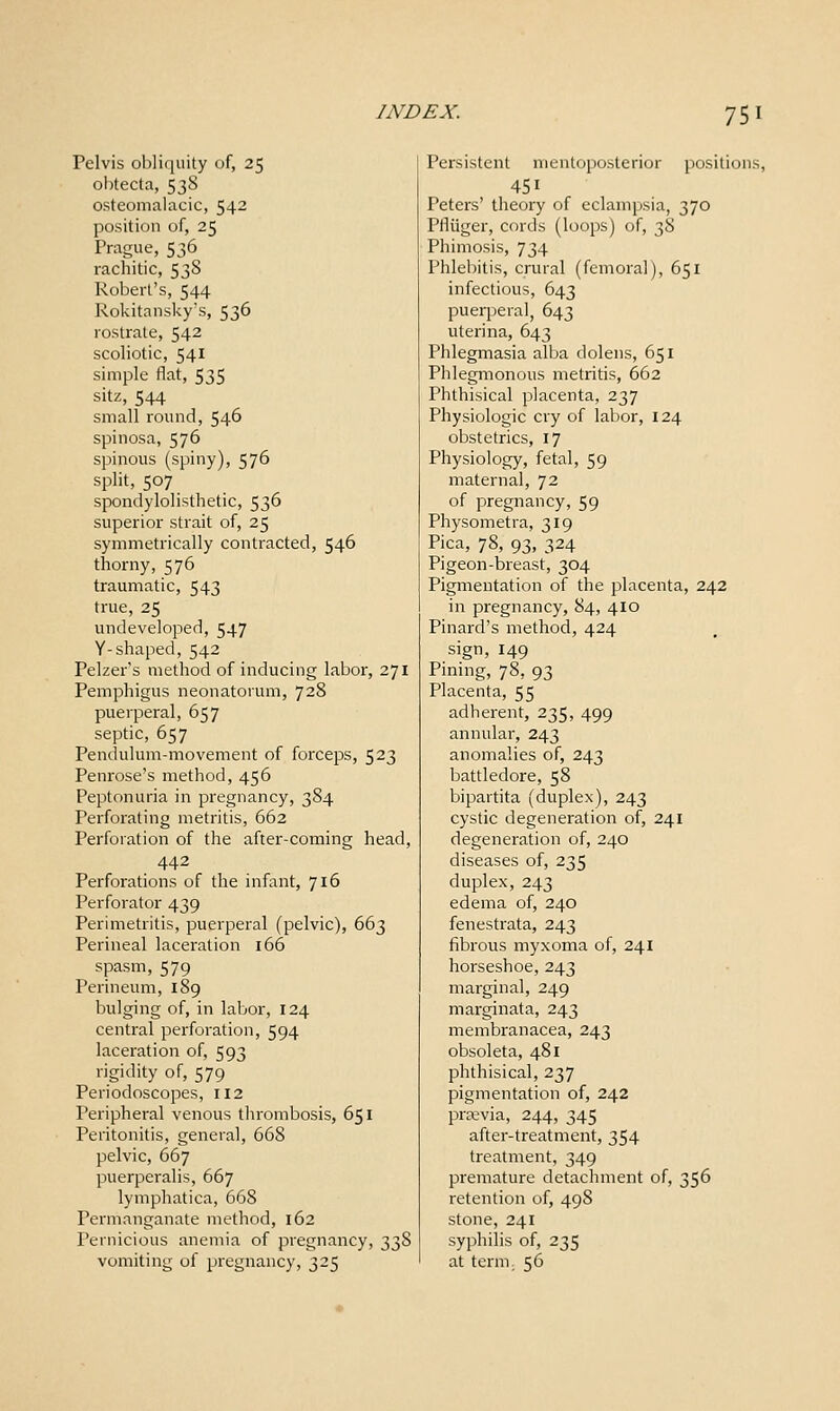 Pelvis obliquity of, 25 obtecta, 53S osteomalacic, 542 position of, 25 Prague, 536 rachitic, 538 Robert's, 544 Rokitansky's, 536 rostrate, 542 scoliotic, 541 simple flat, 535 sitz, 544 small round, 546 spinosa, 576 spinous (spiny), 576 split, 507 spondylolisthetic, 536 superior strait of, 25 symmetrically contracted, 546 thorny, 576 traumatic, 543 true, 25 undeveloped, 547 Y-shaped, 542 Pelzer's method of inducing labor, 271 Pemphigus neonatorum, 728 puerperal, 657 septic, 657 Pendulum-movement of forceps, 523 Penrose's method, 456 Peptonuria in pregnancy, 384 Perforating metritis, 662 Perforation of the after-coming head, 442 Perforations of the infant, 716 Perforator 439 Perimetritis, puerperal (pelvic), 663 Perineal laceration 166 spasm, 579 Perineum, 189 bulging of, in labor, 124 central perforation, 594 laceration of, 593 rigidity of, 579 Periodoscopes, 112 Peripheral venous thrombosis, 651 Peritonitis, general, 668 pelvic, 667 puerperalis, 667 lymphatica, 668 Permanganate method, 162 Pernicious anemia of pregnancy, 338 vomiting of pregnancy, 325 Persistent mentoposterior positions, 451 Peters' theory of eclampsia, 370 Pfliiger, cords (loops) of, 38 Phimosis, 734 Phlebitis, crural (femoral), 651 infectious, 643 puerperal, 643 uterina, 643 Phlegmasia alba dolens, 651 Phlegmonous metritis, 662 Phthisical placenta, 237 Physiologic cry of labor, 124 obstetrics, 17 Physiology, fetal, 59 maternal, 72 of pregnancy, 59 Physometra, 319 Pica, 78, 93, 324 Pigeon-breast, 304 Pigmentation of the placenta, 242 in pregnancy, 84, 410 Pinard's method, 424 sign, 149 Pining, 78, 93 Placenta, 55 adherent, 235, 499 annular, 243 anomalies of, 243 battledore, 58 bipartita (duplex), 243 cystic degeneration of, 241 degeneration of, 240 diseases of, 235 duplex, 243 edema of, 240 fenestrata, 243 fibrous myxoma of, 241 horseshoe, 243 marginal, 249 marginata, 243 membranacea, 243 obsoleta, 481 phthisical, 237 pigmentation of, 242 pra;via, 244, 345 after-treatment, 354 treatment, 349 premature detachment of, 356 retention of, 498 stone, 241 syphilis of, 235 at term, 56