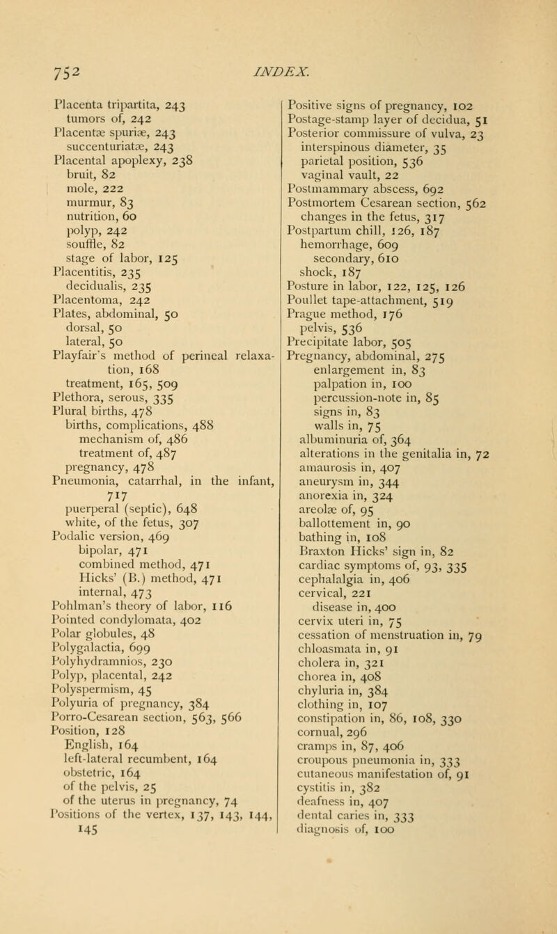 Placenta tripartita, 243 tumors of, 242 Placentae spurite, 243 succenturiata;, 243 Placental apoplexy, 238 bruit, 82 mole, 222 murmur, 83 nutrition, 60 polyp, 242 souffle, 82 stage of labor, 125 Placentitis, 235 decidualis, 235 Placentoma, 242 Plates, abdominal, 50 dorsal, 50 lateral, 50 Playfairs method of perineal relaxa- tion, 168 treatment, 165, 509 Plethora, serous, 335 Plural births, 478 births, complications, 488 mechanism of, 486 treatment of, 487 pregnancy, 478 Pneumonia, catarrhal, in the infant, 717 puerperal (septic), 648 white, of the fetus, 307 Podalic version, 469 bipolar, 471 Combined method, 471 Hicks' (B.) method, 471 internal, 473 Pohlman's theory of labor, 116 Pointed condylomata, 402 Polar globules, 48 Polygalactia, 699 Polyhydramnios, 230 Polyp, jilacental, 242 Polyspermism, 45 Polyuria of pregnancy, 384 I'orro-Cesarean section, 563, 566 Position, 128 English, 164 left-lateral recumbent, 164 obstetric, 164 of the pelvis, 25 of the uterus in pregnancy, 74 Positions of the vertex, 137, 143, 144, 145 Positive signs of pregnancy, 102 Postage-stamp layer of decidua, 51 Posterior commissure of vulva, 23 interspinous diameter, 35 parietal position, 536 vaginal vault, 22 Postmammary abscess, 692 Postmortem Cesarean section, 562 changes in the fetus, 317 Postpartum chill, 126, 187 hemorrhage, 609 secondary, 610 shock, 187 Posture in labor, 122, 125, 126 Poullet tape-attachment, 519 Prague method, 176 pelvis, 536 Precipitate labor, 505 Pregnancy, abdominal, 275 enlargement in, 83 palpation in, \oo percussion-note in, 85 signs in, 83 walls in, 75 albuminuria of, 364 alterations in the genitalia in, 72 amaurosis in, 407 aneurysm in, 344 anorexia in, 324 areolae of, 95 ballottement in, 90 bathing in, 108 Praxton Hicks' sign in, 82 cardiac symptoms of, 93, 335 cephalalgia in, 406 cervical, 221 disease in, 400 cervix uteri in, 75 cessation of menstruation in, 79 chloasmata in, 91 cholera in, 321 chorea in, 408 chyluria in, 384 clothing in, 107 constipation in, 86, 108, 330 cornual, 296 cramps in, 87, 406 croupous pneumonia in, 333 cutaneous manifestation of, 91 cystitis in, 382 deafness in, 407 dental caries in, 333 diagnosis (jf, 100