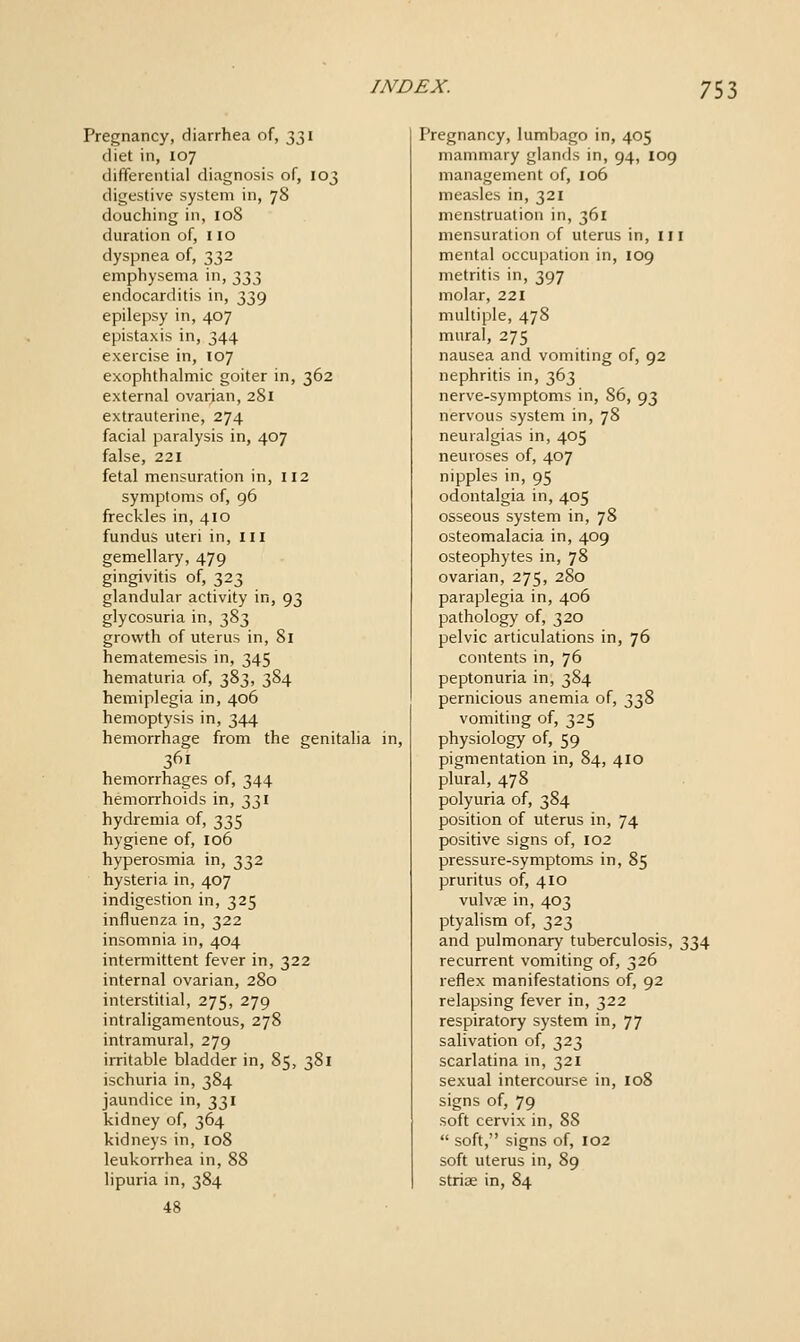 Pregnancy, diarrhea of, 331 diet in, 107 differentia! diagnosis of, 103 digestive system in, 78 douching in, 108 duration of, 110 dyspnea of, 332 emphysema in, 333 endocarditis in, 339 epilepsy in, 407 epistaxis in, 344 exercise in, 107 exophthalmic goiter in, 362 external ovarian, 281 extrauterine, 274 facial paralysis in, 407 false, 221 fetal mensuration in, 112 symptoms of, 96 freckles in, 410 fundus uteri in, in gemellary, 479 gingivitis of, 323 glandular activity in, 93 glycosuria in, 383 growth of uterus in, 81 hematemesis in, 345 hematuria of, 383, 384 hemiplegia in, 406 hemoptysis in, 344 hemorrhage from the genitalia in, 361 hemorrhages of, 344 hemorrhoids in, 331 hydremia of, 335 hygiene of, 106 hyperosmia in, 332 hysteria in, 407 indigestion in, 325 influenza in, 322 insomnia in, 404 intermittent fever in, 322 internal ovarian, 280 interstitial, 275, 279 intraligamentous, 278 intramural, 279 irritable bladder in, 85, 381 ischuria in, 384 jaundice in, 331 kidney of, 364 kidneys in, 108 leukorrhea in, 88 lipuria in, 384 48 Pregnancy, lumbago in, 405 mammary glands in, 94, 109 management of, 106 measles in, 321 menstruation in, 361 mensuration of uterus in, in mental occupation in, 109 metritis in, 397 molar, 221 multiple, 478 mural, 275 nausea and vomiting of, 92 nephritis in, 363 nerve-symptoms in, 86, 93 nervous system in, 78 neuralgias in, 405 neuroses of, 407 nipples in, 95 odontalgia in, 405 osseous system in, 78 osteomalacia in, 409 osteophytes in, 78 ovarian, 275, 280 paraplegia in, 406 pathology of, 320 pelvic articulations in, 76 contents in, 76 peptonuria in, 384 pernicious anemia of, },'i^'?> vomiting of, 325 physiology of, 59 pigmentation in, 84, 410 plural, 478 polyuria of, 384 position of uterus in, 74 positive signs of, 102 pressure-symptoms in, 85 pruritus of, 410 vulvae in, 403 ptyalism of, 323 and pulmonary tuberculosis, 334 recurrent vomiting of, 326 reflex manifestations of, 92 relapsing fever in, 322 respiratory system in, 77 salivation of, 323 scarlatina m, 321 sexual intercourse in, 108 signs of, 79 soft cervix in, 88  soft, signs of, 102 soft uterus in, 89 striae in, 84