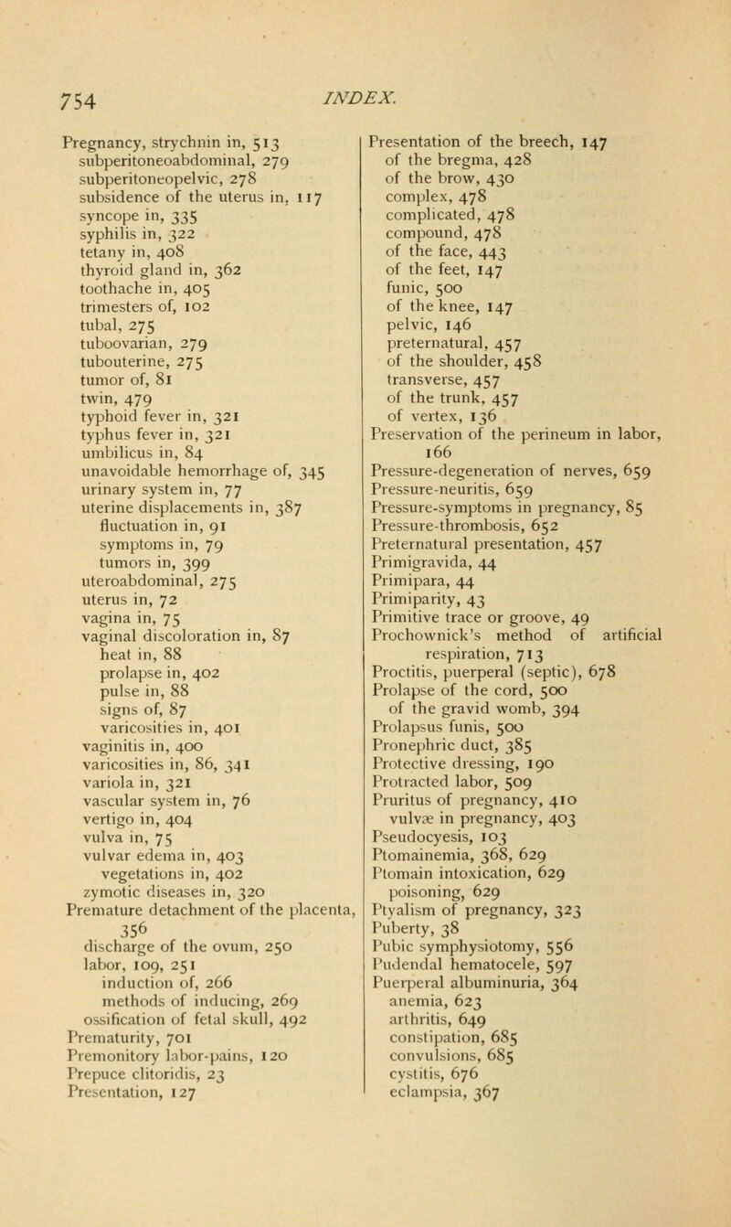 Pregnancy, strj'chnin in, 513 subperitoneoabdominal, 279 subperitoneopelvic, 278 subsidence of the uterus in. 117 syncope in, 335 syphilis in, 322 tetany in, 408 thyroid gland in, 362 toothache in, 405 trimesters of, 102 tubal, 275 tuboovarian, 279 tubouterine, 275 tumor of, 81 twin, 479 typhoid fever in, 321 typhus fever in, 321 umbilicus in, 84 unavoidable hemorrhage of, 345 urinary system in, 77 uterine displacements in, 387 fluctuation in, 91 symptoms in, 79 tumors in, 399 uteroabdominal, 275 uterus in, 72 vagina in, 75 vaginal discoloration in, 87 heat in, 88 prolapse in, 402 pulse in, 88 signs of, 87 varicosities in, 401 vaginitis in, 400 varicosities in, 86, 341 variola in, 321 vascular system in, 76 vertigo in, 404 vulva in, 75 vulvar edema in, 403 vegetations in, 402 zymotic diseases in, 320 Premature detachment of the placenta, 356 discharge of the ovum, 250 labor, 109, 251 induction of, 266 methods of inducing, 269 ossification of fetal skull, 492 Prematurity, 701 Premonitory lalx)r-pains, 120 Prepuce clitoridis, 23 Presentation, 127 Presentation of the breech, 147 of the bregma, 428 of the brow, 430 complex, 478 complicated, 478 compound, 478 of the face, 443 of the feet, 147 funic, 500 of the knee, 147 pelvic, 146 preternatural, 457 of the shoulder, 458 transverse, 457 of the trunk, 457 of vertex, 136 Preservation of the perineum in labor, 166 Pressure-degeneration of nerves, 659 Pressure-neuritis, 659 Pressure-symptoms in pregnancy, 85 Pressure-thrombosis, 652 Preternatural presentation, 457 Primigravida, 44 Primipara, 44 Primiparity, 43 Primitive trace or groove, 49 Prochownick's method of artificial respiration, 713 Proctitis, puerperal (septic), 678 Prolapse of the cord, 500 of the gravid womb, 394 Prolapsus funis, 500 Pronephric duct, 385 Protective dressing, 190 Protracted labor, 509 Pruritus of pregnancy, 410 vulviTe in pregnancy, 403 Pseudocyesis, 103 Ptomainemia, 368, 629 Ptomain intoxication, 629 poisoning, 629 Ptyalism of pregnancy, 323 Puberty, 38 Pubic symphysiotomy, 556 I'udendal hematocele, 597 Puerperal albuminuria, 364 anemia, 623 arthritis, 649 constipation, 685 convulsions, 685 cystitis, 676 eclampsia, 367
