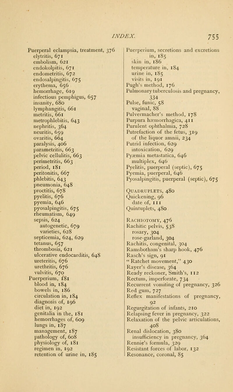 Puerperal eclampsia, treatment, 376 elytritis, 671 embolism, 621 endokolpitis, 671 endometritis, 672 endosalpingitis, 675 erythema, 656 hemorrhage, 619 infectious pemphigus, 657 insanity, 680 lymphangitis, 661 metritis, 661 metrophlebitis, 643 nephritis, 364 neuritis, 659 ovaritis, 664 paralysis, 406 parametritis, 663 pelvic cellulitis, 663 perimetritis, 663 period, 181 peritonitis, 667 phlebitis, 643 pneumonia, 648 proctitis, 678 pyelitis, 676 pyemia, 646 pyosalpingitis, 675 rheumatism, 649 sepsis, 624 autogenetic, 679 varieties, 628 septicemia, 624, 629 tetanus, 657 thrombosis, 621 ulcerative endocarditis, 648 ureteritis, 676 urethritis, 676 vulvitis, 670 Puerperium, 181 blood in, 184 bowels in, 186 circulation in, 184 diagnosis of, 196 diet in, 192 genitalia in the, 181 hemoiThages of, 609 lungs in, 187 management, 187 pathology of, 608 physiology of, 181 regimen in, 192 retention of urine in, 185 Puerperium, secretions and excretions in, 185 skin in, 186 temperature in, 184 urine in, 185 visits in, 191 Pugh's method, 176 Pulmonary tuberculosis and pregnancy, 334 Pulse, funic, 58 vaginal, 88 Pulvermacher's method, 178 Purpura hsemorrhagica, 411 Purulent ophthalmia, 728 Putrefaction of the fetus, 319 of the liquor amnii, 234 Putrid infection, 629 mtoxication, 629 Pyaemia metastatica, 646 multiplex, 646 Pyelitis, puerperal (septic), 675 Pyemia, puerperal, 646 Pyosalpingitis, puerperal (septic), 675 Quadruplets, 480 Quickening, 96 date of. III Quintuplets, 480 Rachiotomy, 476 Rachitic pelvis, 538 rosary, 304 rose-garland, 304 Rachitis, congenital, 304 Ramsbotham's sharp hook, 476 Rasch's sign, 91 Ratchet movement, 430 Rayer's disease, 364 Ready reckoner. Smith's, 112 Rectum, imperforate, 734 Recurrent vomiting of pregnancy, 326 Red gum, 727 Reflex manifestations of pregnancy, 92 Regurgitation of infants, 210 Relapsing fever in pregnancy, 322 Relaxation of the pelvic articulations, 408 Renal dislocation, 380 insufficiency in pregnancy, 364 Rennie's formula, 329 Resistant forces of labor, 132 Resonance, coronal, 85