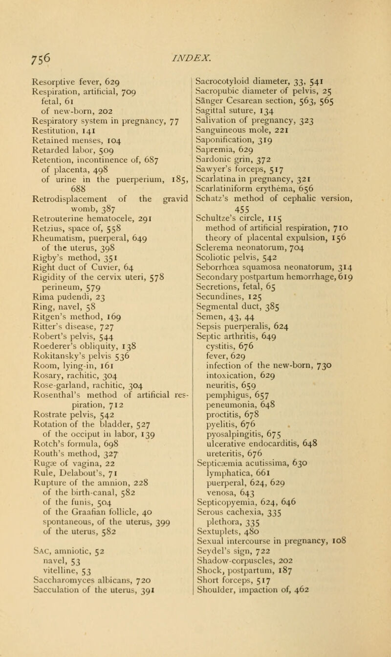 Resoiptive fever, 629 Respiration, artificial, 709 fetal, 61 of new-born, 202 Respiratory system in pregnancy, 77 Restitution, 141 Retained menses, 104 Retarded lal)or, 509 Retention, incontinence of, 687 of placenta, 498 of urine in the puerperium, 185, 688 Retrodisplacement of the gravid womb, 387 Retrouterine hematocele, 291 Retzius, space of, 558 Rheumatism, puerperal, 649 of the uterus, 398 Rigby's method, 351 Right duct of Cuvier, 64 Rigidity of the cervix uteri, 578 perineum, 579 Rima pudendi, 23 Ring, navel, 58 Ritgen's method, 169 Ritter's disease, 727 Robert's pelvis, 544 Roederer's obliquity, 138 Rokitansky's pelvis 536 Room, lying-in, 161 Rosary, rachitic, 304 Rose-garland, rachitic, 304 Rosenthal's method of artificial res- piration, 712 Rostrate pelvis, 542 Rotation of the bladder, 527 of the occiput in labor, 139 Rotch's formula, 698 Routh's method, 327 Rugse of vagina, 22 Rule, Delabout's, 71 Rupture of the amnion, 228 of the birth-canal, 582 of the funis, 504 of the Graafian follicle, 40 spontaneous, of the uterus, 399 of the uterus, 582 Sac, amniotic, 52 navel, 53 vitelline, 53 Saccharomyces albicans, 720 Sacculation of the uterus, 391 Sacrocotyloid diameter, 33, 541 Sacropubic diameter of pelvis, 25 Sanger Cesarean section, 563, 565 Sagittal suture, 134 Salivation of pregnancy, 323 Sanguineous mole, 221 Saponification, 319 Sapremia, 629 Sardonic grin, 372 Sawyer's forceps, 517 Scarlatina in pregnancy, 321 Scarlatiniform erythema, 656 Schatz's method of cephalic version, 455 Schultze's circle, 115 method of artificial respiration, 710 theory of placental expulsion, 156 Sclerema neonatorum, 704 Scoliotic pelvis, 542 Seborrhoea squamosa neonatorum, 314 Secondaiy postpartum hemorrhage, 619 Secretions, fetal, 65 Secundines, 125 Segmental duct, 385 Semen, 43, 44 Sepsis puerperalis, 624 Septic arthritis, 649 cystitis, 676 fever, 629 infection of the new-born, 730 intoxication, 629 neuritis, 659 pemphigus, 657 peneumonia, 648 proctitis, 678 pyelitis, 676 pyosalpingitis, 675 ulcerative endocarditis, 648 ureteritis, 676 Septicaemia acutissima, 630 lymphatica, 661 pueiperal, 624, 629 venosa, 643 Septicopyemia, 624, 646 Serous cachexia, 335 plethora, 335 Sextuplets, 480 Sexual intercourse in pregnancy, 108 Seydel's sign, 722 Shadow-corpuscles, 202 Shock, postpartum, 187 Short forceps, 517 Shoulder, mipaction of, 462