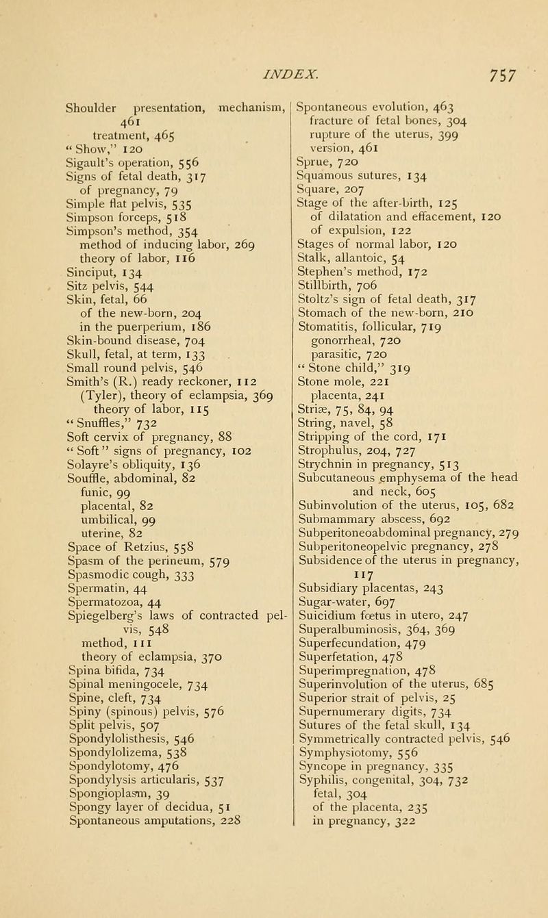 Shoulder presentation, mechanism, 461 treatment, 465 Show, 120 Sigault's operation, 556 Signs of fetal death, 317 of pregnancy, 79 Simple flat pelvis, 535 Simpson forceps, 518 Simpson's method, 354 method of inducing labor, 269 theory of labor, 116 Sinciput, 134 Sitz pelvis, 544 Skin, fetal, 66 of the new-born, 204 in the puerperium, 186 Skin-bound disease, 704 Skull, fetal, at term, 133 Small round pelvis, 546 Smith's (R.) ready reckoner, 112 (Tyler), theory of eclampsia, 369 theory of labor, 115 Snuffles, 732 Soft cervix of pregnancy, 88 Soft signs of pregnancy, I02 Solayre's obliquity, 136 Souffle, abdominal, 82 funic, 99 placental, 82 umbilical, 99 uterine, 82 Space of Retzius, 558 Spasm of the perineum, 579 Spasmodic cough, t^t,t, Spermatin, 44 Spermatozoa, 44 Spiegelberg's laws of contracted pel- vis, 548 method, 111 theory of eclampsia, 370 Spina bifida, 734 Spinal meningocele, 734 Spine, cleft, 734 Spiny (spinous) pelvis, 576 Split pelvis, 507 Spondylolisthesis, 546 Spondylolizema, 538 Spondylotomy, 476 Spondylysis articularis, 537 SpongioplasTO, 39 Spongy layer of decidua, 51 Spontaneous amputations, 228 Spontaneous evolution, 463 fracture of fetal jjones, 304 rupture of the uterus, 399 version, 461 Sprue, 720 Squamous sutures, 134 Square, 207 Stage of the after-birth, 125 of dilatation and effacement, 120 of expulsion, 122 Stages of normal labor, 120 Stalk, allantoic, 54 Stephen's method, 172 Stillbirth, 706 Stoltz's sign of fetal death, 317 Stomach of the new-born, 2IO Stomatitis, follicular, 719 gonorrheal, 720 parasitic, 720 Stone child, 319 Stone mole, 221 placenta, 241 Striae, 75, 84, 94 String, navel, 58 Stripping of the cord, 171 Strophulus, 204, 727 Strychnin in pregnancy, 513 Subcutaneous emphysema of the head and neck, 605 Subinvolution of the uterus, 105, 682 Submammary abscess, 692 Subperitoneoabdominal pregnancy, 279 Subperitoneopelvic pregnancy, 278 Subsidence of the uterus in pregnancy, 117 Subsidiary placentas, 243 Sugar-water, 697 Suicidium fcetus in utero, 247 Superalbuminosis, 364, 369 Superfecundation, 479 Superfetation, 478 Superimpregnation, 478 Superinvolution of the uterus, 685 Superior strait of pelvis, 25 Supernumerary digits, 734 Sutures of the fetal skull, 134 Symmetrically contracted pelvis, 546 Symphysiotomy, 556 Syncope in pregnancy, 335 Syphilis, congenital, 304, 732 fetal, 304 of the placenta, 235 in pregnancy, 322