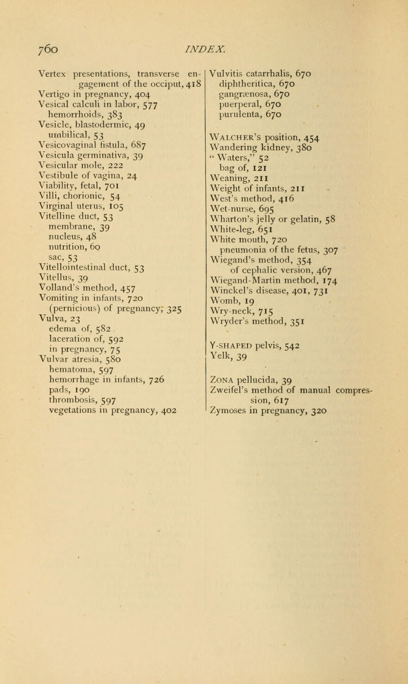 Vertex presentations, transverse en- gagement of the occiput, 418 Vertigo in pregnancy, 404 Vesical calculi in labor, 577 hemorrhoids, 383 Vesicle, blastodermic, 49 umbilical, 53 Vesicovaginal fistula, 687 Vesicula germinativa, 39 Vesicular mole, 222 Vestibule of vagina, 24 Viability, fetal, 701 Villi, chorionic, 54 Virginal uterus, 105 Vitelline duct, 53 membrane, 39 nucleus, 48 nutrition, 60 sac, 53 Vitellointestinal duct, 53 Vitellus, 39 Volland's method, 457 Vomiting in infants, 720 (pernicious) of pregnancy, 325 Vulva, 23 edema of, 582 laceration of, 592 in pregnancy, 75 Vulvar atresia, 580 hematoma, 597 hemorrhage in infants, 726 pads, 190 thrombosis, 597 vegetations in pregnancy, 402 Vulvitis catarrhalis, 670 diphtheritica, 670 gangraenosa, 670 puerperal, 670 purulenta, 670 Walcher's position, 454 Wandering kidney, 380 Waters, 52 bag of, 121 Weaning, 211 Weight of infants, 211 West's method, 416 Wet-nurse, 695 Wharton's jelly or gelatin, 58 White-leg, 651 White mouth, 720 pneumonia of the fetus, 307 Wiegand's method, 354 of cephalic version, 467 Wiegand-Martin method, 174 Winckel's disease, 40I, 731 Womb, 19 Wry neck, 715 Wryder's method, 351 Y-SHAPET) pelvis, 542 Yelk, 39 Zona pellucida, 39 Zweifel's method of manual compres- sion, 617 Zymoses in pregnancy, 320