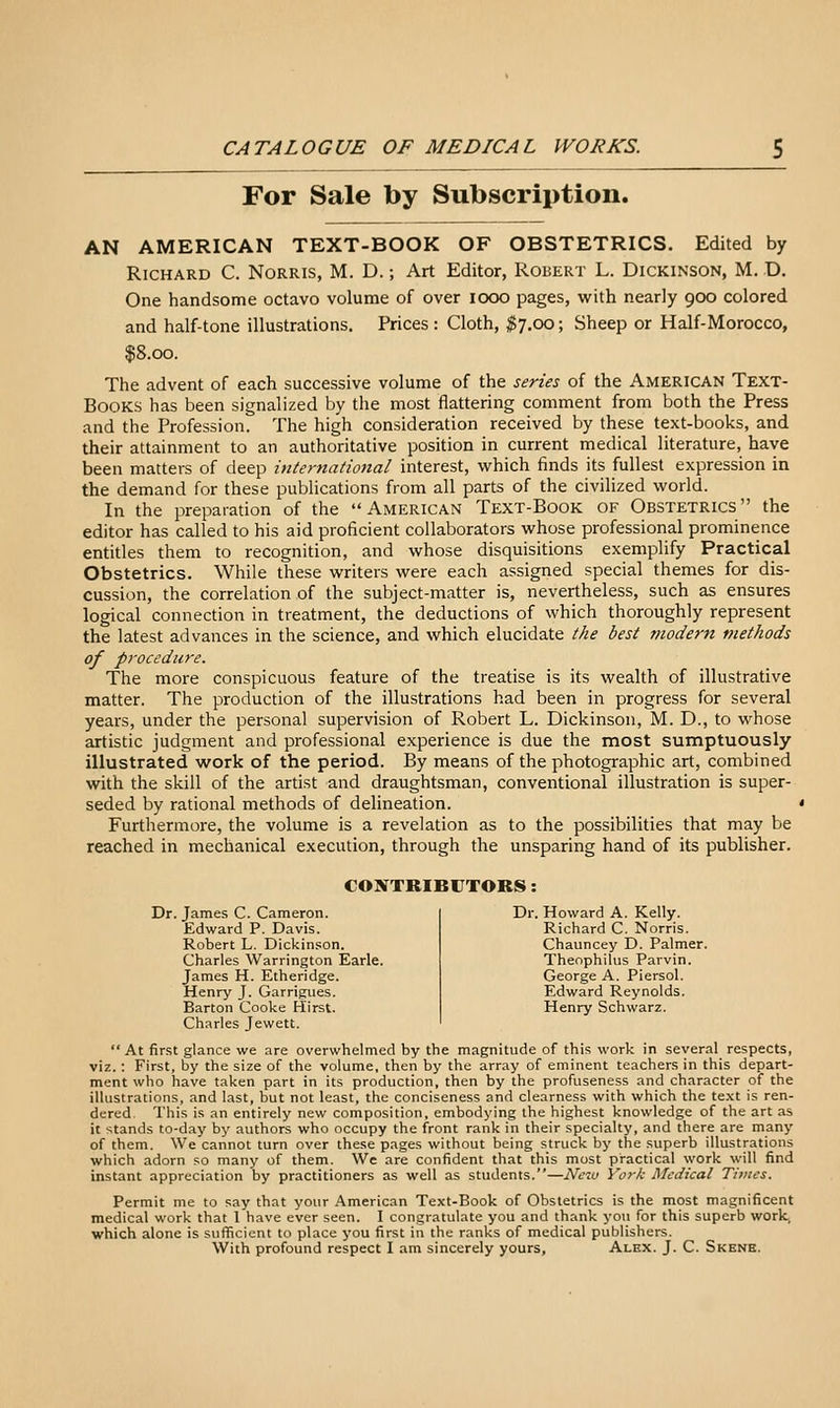 For Sale by Subscription. AN AMERICAN TEXT-BOOK OF OBSTETRICS. Edited by Richard C. Norris, M. D. ; Art Editor, Robert L. Dickinson, M. D. One handsome octavo volume of over looo pages, with nearly 900 colored and half-tone illustrations. Prices : Cloth, ^7.00; Sheep or Half-Morocco, $8.00. The advent of each successive volume of the series of the American Text- Books has been signalized by the most flattering comment from both the Press and the Profession. The high consideration received by these text-books, and their attainment to an authoritative position in current medical literature, have been matters of deep international interest, which finds its fullest expression in the demand for these publications from all parts of the civilized world. In the preparation of the American Text-Book of Obstetrics the editor has called to his aid proficient collaborators whose professional prominence entitles them to recognition, and whose disquisitions exemplify Practical Obstetrics. While these writers were each assigned special themes for dis- cussion, the correlation of the subject-matter is, nevertheless, such as ensures logical connection in treatment, the deductions of which thoroughly represent the latest advances in the science, and which elucidate the best modern methods of procedure. The more conspicuous feature of the treatise is its wealth of illustrative matter. The production of the illustrations had been in progress for several years, under the personal supervision of Robert L. Dickinson, M. D., to whose artistic judgment and professional experience is due the most sumptuously illustrated work of the period. By means of the photographic art, combined with the skill of the artist and draughtsman, conventional illustration is super- seded by rational methods of delineation. Furthermore, the volume is a revelation as to the possibilities that may be reached in mechanical execution, through the unsparing hand of its publisher. CONTRIBrXORS; Dr. James C. Cameron. Edward P. Davis. Robert L. Dickinson. Charles Warrington Earle. James H. Etheridge. Henry J. Garri^ues. Barton Cooke Hirst. Charles Jewett. Dr. Howard A. Kelly. Richard C. Norris. Chauncey D. Palmer. Theophilus Parvin. George A. Piersol. Edward Reynolds. Henry Schwarz. At first glance we are overwhelmed by the magnitude of this work in several respects, viz.: First, by the size of the volume, then by the array of eminent teachers in this depart- ment who have taken part in its production, then by the profuseness and character of the illustrations, and last, but not least, the conciseness and clearness with which the te.xt is ren- dered. This is an entirely new composition, embodying the highest knowledge of the art as it stands to-day by authors who occupy the front rank in their specialty, and there are many of them. We cannot turn over these pages without being struck by the superb illustrations which adorn so many of them. We are confident that this most practical work will find instant appreciation by practitioners as well as students.—Neio York Medical Times. Permit me to say that your American Text-Book of Obstetrics is the most magnificent medical work that 1 have ever seen. I congratulate you and thank yon for this superb work, which alone is sufficient to place j'ou first in the ranks of medical publishers. With profound respect I am sincerely yours, Alex. J. C. Skene.