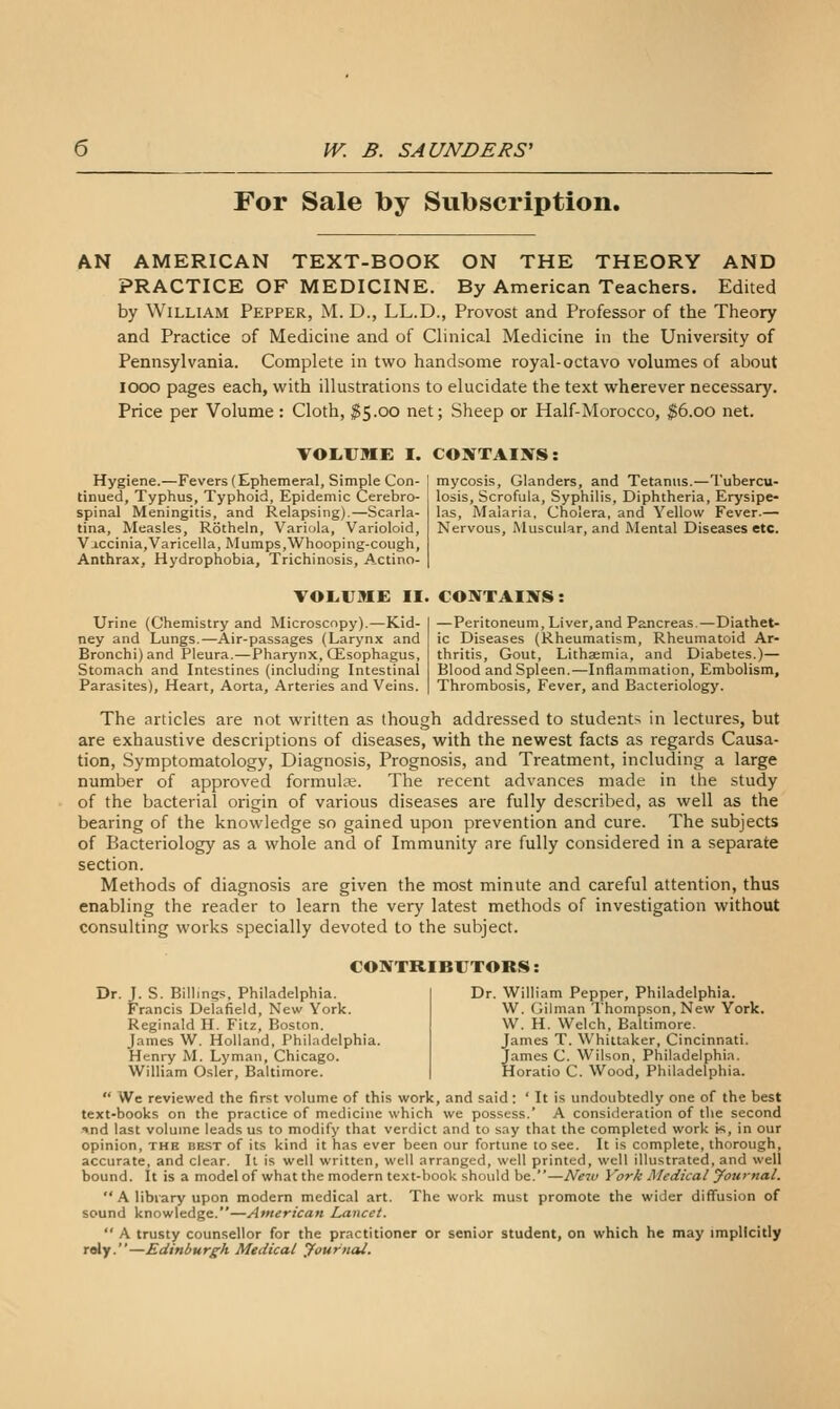 For Sale by Subscription. AN AMERICAN TEXT-BOOK ON THE THEORY AND PRACTICE OF MEDICINE. By American Teachers. Edited by William Pepper, M. D., LL.D., Provost and Professor of the Theory and Practice of Medicine and of Clinical Medicine in the University of Pennsylvania. Complete in two handsome royal-octavo volumes of about looo pages each, with illustrations to elucidate the text wherever necessary. Price per Volume : Cloth, ^5.00 net; Sheep or Half-Morocco, ^6.00 net. VOLiUME I. CONTAINS: Hygiene.—Fevers (Ephemeral, Simple Con- tinued, Typhus, Typhoid, Epidemic Cerebro- spinal Meningitis, and Relapsing).—Scarla- tina, Measles, Rotheln, Variola, Varioloid, Vaccinia,Varicella, Mumps,Whooping-cough, Anthrax, Hydrophobia, Trichinosis, Actino- mycosis, Glanders, and Tetanus.—Tubercu- losis, Scrofula, Syphilis, Diphtheria, Erysipe- las, Malaria, Cholera, and Yellow Fever.— Nervous, Muscular, and Mental Diseases etc. VOLiUME II. CONTAINS: Urine (Chemistry and Microscopy),—Kid- ney and Lungs.—Air-passages (Larynx and Bronchi) and Pleura.—Pharynx, CEsophagus, Stomach and Intestines (including Intestinal Parasites), Heart, Aorta, Arteries and Veins. —Peritoneum, Liver,and Pancreas.—Diathet- ic Diseases (Rheumatism, Rheumatoid Ar- thritis, Gout, Lithaemia, and Diabetes.)— Blood and Spleen.—Inflammation, Embolism, Thrombosis, Fever, and Bacteriology. The nrticles are not written as though addressed to students in lectures, but are exhaustive descriptions of diseases, with the newest facts as regards Causa- tion, Symptomatology, Diagnosis, Prognosis, and Treatment, including a large number of approved formulae. The recent advances made in the study of the bacterial origin of various diseases are fully described, as well as the bearing of the knowledge so gained upon prevention and cure. The subjects of Bacteriology as a whole and of Immunity are fully considered in a separate section. Methods of diagnosis are given the most minute and careful attention, thus enabling the reader to learn the very latest methods of investigation without consulting works specially devoted to the subject. CONTRIBUTORS: Dr. J. S. Billings. Philadelphia. Francis Delafield, New York. Reginald II. Fitz, Boston. James W. Holland, Philadelphia. Henry M. Lyman, Chicago. William Osier, Baltimore. Dr. William Pepper, Philadelphia. W. Gilman Thompson, New York. W. H. Welch, Baltimore. James T. Whittaker, Cincinnati. James C Wilson, Philadelphia. Horatio C. Wood, Philadelphia.  We reviewed the first volume of this work, and said: ' It is undoubtedly one of the best text-books on the practice of medicine which we possess.' A consideration of the second '•nd last volume leads us to modify that verdict and to say that the completed work ¥>, in our opinion, the dest of its kind it has ever been our fortune to see. It is complete, thorough, accurate, and clear. It is well written, well arranged, well printed, well illustrated, and well bound. It is a model of what the modern text-book should be.—Ne^v York Medical yournal.  A library upon modern medical art. The work must promote the wider diffusion of sound knowledge.—American Lancet.  A trusty counsellor for the practitioner or senior student, on which he may implicitly rely.—Edinburgh Medical yournal.