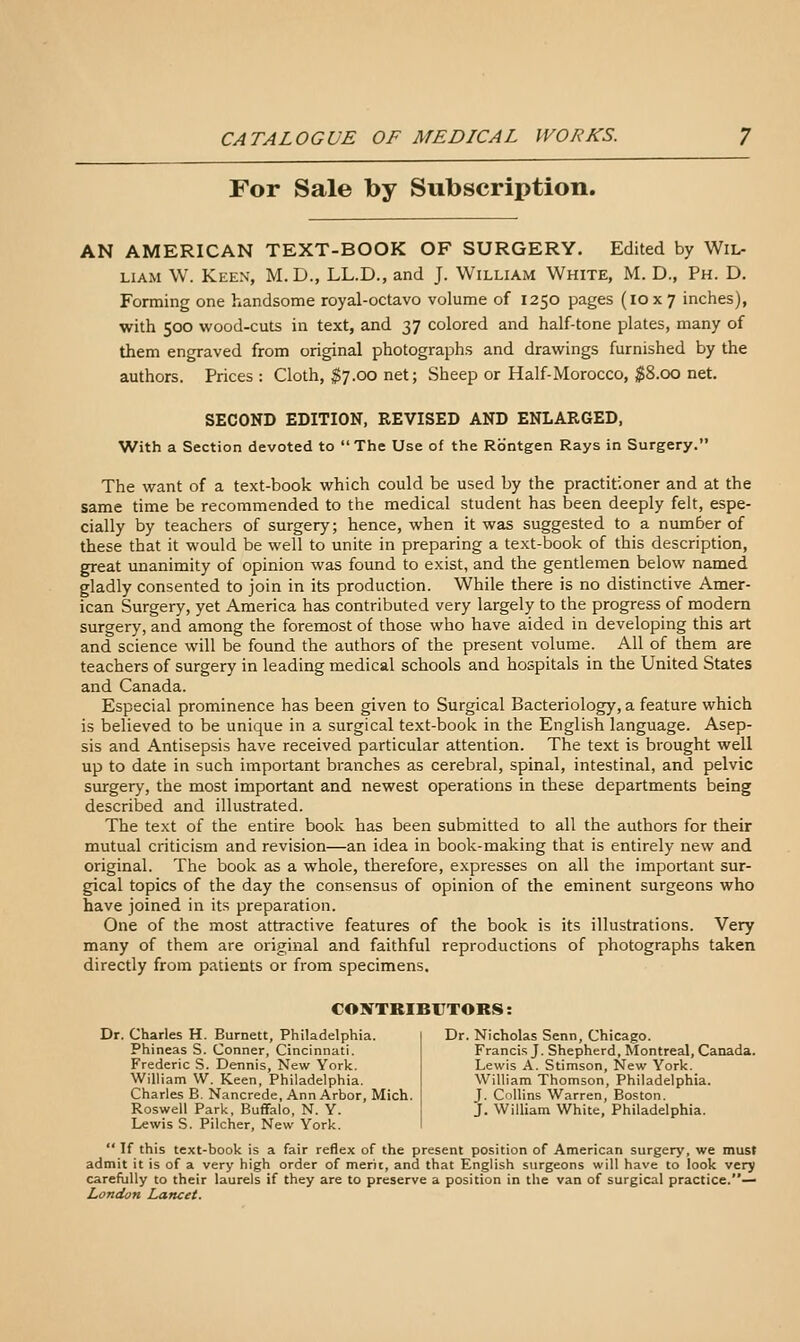 For Sale by Subscription. AN AMERICAN TEXT-BOOK OF SURGERY. Edited by Wil- liam \V. Keen, M. D., LL.D., and J. William White, M. D., Ph. D. Forming one handsome royal-octavo volume of 1250 pages (10x7 inches), with 500 wood-cuts in text, and 37 colored and half-tone plates, many of them engraved from original photographs and drawings furnished by the authors. Prices: Cloth, $7.00 net; Sheep or Half-Morocco, $8.00 net. SECOND EDITION, REVISED AND ENLARGED, With a Section devoted to The Use of the Rbntgen Rays in Surgery. The want of a text-book which could be used by the practitioner and at the same time be recommended to the medical student has been deeply felt, espe- cially by teachers of surgery; hence, when it was suggested to a number of these that it would be well to unite in preparing a text-book of this description, great unanimity of opinion was found to exist, and the gentlemen below named gladly consented to join in its production. While there is no distinctive Amer- ican Surgery, yet America has contributed very largely to the progress of modern surgery, and among the foremost of those who have aided in developing this art and science will be found the authors of the present volume. All of them are teachers of surgery in leading medical schools and hospitals in the United States and Canada. Especial prominence has been given to Surgical Bacteriology, a feature which is believed to be unique in a surgical text-book in the English language. Asep- sis and Antisepsis have received particular attention. The text is brought well up to date in such important branches as cerebral, spinal, intestinal, and pelvic surgery, the most important and newest operations in these departments being described and illustrated. The text of the entire book has been submitted to all the authors for their mutual criticism and revision—an idea in book-making that is entirely new and original. The book as a whole, therefore, expresses on all the important sur- gical topics of the day the consensus of opinion of the eminent surgeons who have joined in its preparation. One of the most attractive features of the book is its illustrations. Very many of them are original and faithful reproductions of photographs taken directly from patients or from specimens. CONTKIBFTORS: Dr. Charles H. Burnett, Philadelphia. Phineas S. Conner, Cincinnati. Frederic S. Dennis, New York. William W. Keen, Philadelphia. Charles B. Nancrede, Ann Arbor, Mich. Roswell Park, Buffalo, N. Y. Lewis S. Pilcher, New York. Dr. Nicholas Senn, Chicago. Francis J. Shepherd, Montreal, Canada. Lewis A. Stimson, New York. William Thomson, Philadelphia. J. Collins Warren, Boston. J. William White, Philadelphia.  If this text-book is a fair reflex of the present position of American surgery, we must admit it is of a very high order of merit, and that English surgeons will have to look very carefully to their laurels if they are to preserve a position in the van of surgical practice.— London Lancet.