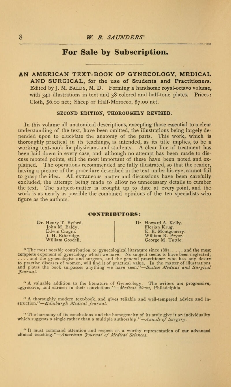 For Sale by Subscription. AN AMERICAN TEXT-BOOK OF GYNECOLOGY, MEDICAL AND SURGICAL, for the use of Students and Practitioners. Edited by J. M. Baldy, M. D. Forming a handsome royal-octavo volume, with 341 illustrations in text and 38 colored and half-tone plates. Prices: Cloth, $6.00 net; Sheep or Half-Morocco, $7.00 net. SECOND EDITION, THOROUGHLY REVISED, In this volume all anatomical descriptions, excepting those essential to a clear understanding of the text, have been omitted, the illustrations being largely de- pended upon to elucidate the anatomy of the parts. This work, which is thoroughly practical in its teachings, is intended, as its title implies, to be a working text-book for physicians and students. A clear line of treatment has been laid down in every case, and although no attempt has been made to dis- cuss mooted points, still the most important of these have been noted and ex- plained. The operations recommended are fully illustrated, so that the reader, having a picture of the procedure described in the text under his eye, cannot fail to grasp the idea. All extraneous matter and discussions have been carefully excluded, the attempt being made to allow no unnecessary details to cumber the text. The subject-matter is brought up to date at every point, and the work is as nearly as possible the combined opinions of the ten specialists who figure as the authors. CONTRIBUTORS: Dr. Henry T. Byford. John M. Baldy. Edwin Cragin. J. H. Etheridge. William Goodell. Dr. Howard k. Kelly. Florian Krug. E. E. Montgomery. William R. Pryor. George M. Tuttle.  The most notable contribution to gynecological literature since 1887, .... and the most complete exponent of gynecology which we have. No subject seems to have been neglected, .... and the gynecologist and surgeon, and the general practitioner who has any desire to practise diseases of women, will find it of practical value. In the matter of illustrations and plates the book surpasses anything we have seen.—Boston Medical and Surgical yournal.  A valuable addition to the literature of Gynecology. The writers are progressive, aggressive, and earnest in their convictions.—Medical Ne^us, Philadelphia.  A thoroughly modern text-book, and gives reliable and well-tempered advice and in- struction.—Edinburgh Medical Journal.  The harmony of its conclusions and the homogeneity of its style give it an individuality which suggests a single rather than a multiple authorship.—Annals 0/ Surgery.  It must command attention and respect as a worthy representation of our advanced clinical teaching.—American journal 0/ Medical Sciences.