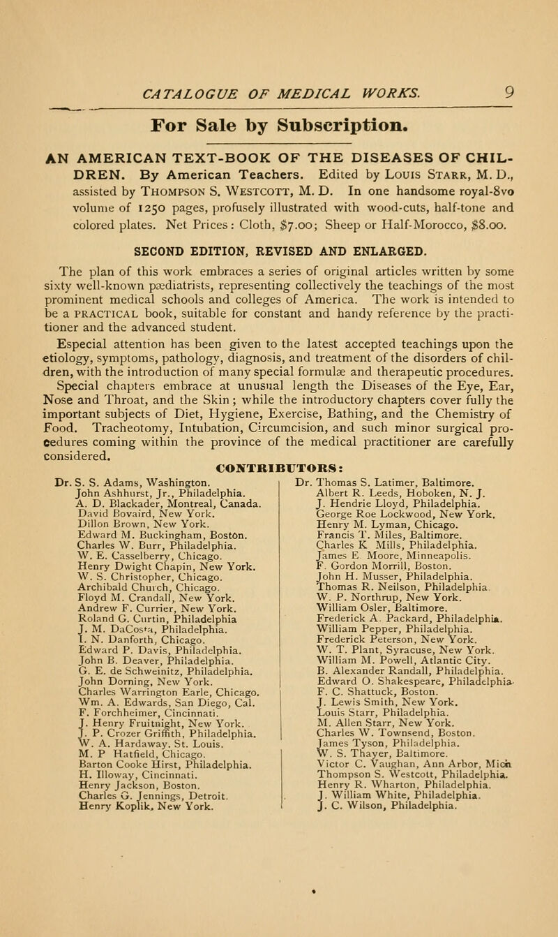 For Sale by Subscription. AN AMERICAN TEXT-BOOK OF THE DISEASES OF CHIL- DREN. By American Teachers. Edited by Louis Starr, M. D., assisted by THOMPSON S. Westcott, M. D. In one handsome royal-8vo volume of 1250 pages, profusely illustrated with wood-cuts, half-tone and colored plates. Net Prices: Cloth, $7.00; Sheep or Half-Morocco, ^8.00. SECOND EDITION, REVISED AND ENLARGED. The plan of this work embraces a series of original articles written by some sixty well-known podiatrists, representing collectively the teachings of the most prominent medical schools and colleges of America. The work is intended to be a PRACTICAL book, suitable for constant and handy reference by the practi- tioner and the advanced student. Especial attention has been given to the latest accepted teachings upon the etiology, symptoms, pathology, diagnosis, and treatment of the disorders of chil- dren, with the introduction of many special formulae and therapeutic procedures. Special chapters embrace at unusual length the Diseases of the Eye, Ear, Nose and Throat, and the Skin ; while the introductory chapters cover fully the important subjects of Diet, Hygiene, Exercise, Bathing, and the Chemistry of Food. Tracheotomy, Intubation, Circumcision, and such minor surgical pro- cedures coming within the province of the medical practitioner are carefully considered. CONTRIBUTORS: Dr. S. S. Adams, Washington. John Ashhurst, Jr., Philadelphia. A. D. Blackader, Montreal, Canada. D.ivid Bovaird, New York. Dillon Brown, New York. Edward M. Buckingham, Boston. Charles W. Burr, Philadelphia. \V. E. Casselberry, Chicago. Henry Dwight Chapin, New York. W. S. Christopher, Chicago. Archibald Church, Chicago. Floyd M. Crandall, New York. Andrew F. Currier, New York. Roland G. Curtin, Philadelphia J. M. DaCos'a, Philadelphia. I. N. Danforth, Chicago. Edward P. Davis, Philadelphia. John B. Deaver, Philadelphia. G. E. de Schwcinitz, Philadelphia. John Doming, New York. Charles Warrington Earle, Chicago. Wm. A. Edwards, San Diego, Cal. F. Forchheimer, Cincinnati. J. Henry Fruitnight, New York. J. P. Crozer Griffith, Philadelphia. W. A. Hardaway. St. Louis. M. P Hatfield, Chicago. Barton Cooke Hirst, Philadelphia. H. Illoway, Cincinnati. Henry Jackson, Boston. Charles G. Jennings, Detroit. Henry Koplik. New York. Dr. Thomas S. Latimer, Baltimore. Albert R. Leeds, Hoboken, N. J. J. Hendrie Lloyd, Philadelphia. George Roe Lockwood, New York. Henry M. Lyman, Chicago. Francis T. Miles, Baltimore. Charles K Mills, Philadelphia. James E Moore, Minneapolis. F. Gordon MorriU, Boston. John H. Musser, Philadelphia. Thomas R. Neilson, Philadelphia W. P. Northrup, New York. William Osier, Baltimore. Frederick A. Packard, Philadelphia. William Pepper, Philadelphia. Frederick Peterson, New York. W. T. Plant, Syracuse, New York. William M. Powell, Atlantic City. B. Alexander Randall, Philadelphia. Edward O. Shakespeare, Philadelphia- F. C. Shattuck, Boston. J. Lewis Smith, New York. Louis Starr, Philadelphia. M. Allen Starr, New York. Charles W. Townsend, Boston. James Tyson, Philadelphia. W. S. Thayer, Baltimore. Victor C. Vaughan, Ann Arbor, Micii Thompson S. Westcott, Philadelphia. Henry R. Wharton, Philadelphia. J. William White, Philadelphia. J. C. Wilson, Philadelphia.