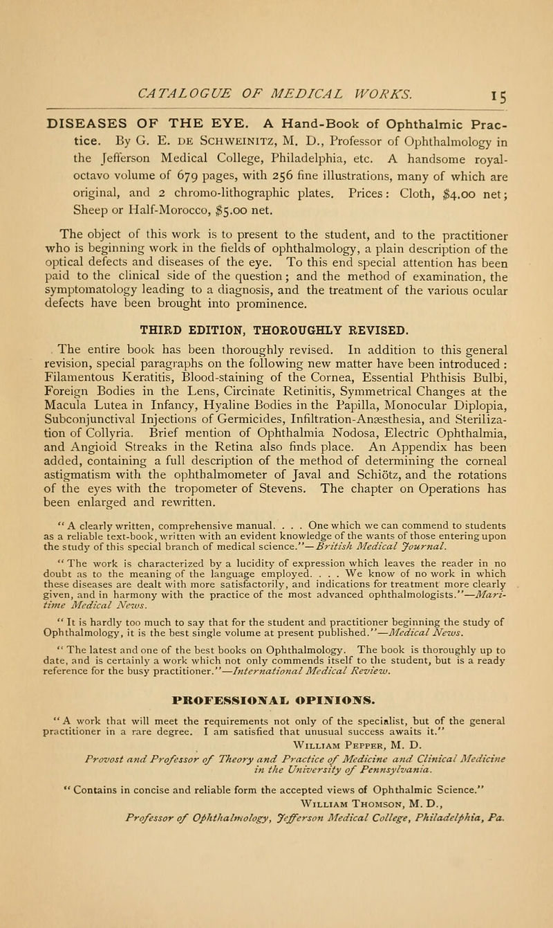DISEASES OF THE EYE. A Hand-Book of Ophthalmic Prac- tice. By G. E. DE SCHWEINITZ, M. D., Professor of Ophthalmology in the Jefferson Medical College, Philadelphia, etc. A handsome royal- octavo volume of 679 pages, with 256 fine illustrations, many of which are original, and 2 chromo-lithographic plates. Prices: Cloth, $4.00 net; Sheep or Half-Morocco, ^5.00 net. The object of this work is to present to the student, and to the practitioner who is beginning work in the fields of ophthalmology, a plain description of the optical defects and diseases of the eye. To this end special attention has been paid to the clinical side of the question; and the method of examination, the symptomatology leading to a diagnosis, and the treatment of the various ocular defects have been brought into prominence. THIRD EDITION, THOROUGHLY REVISED. The entire book has been thoroughly revised. In addition to this general revision, special paragraphs on the following new matter have been introduced : Filamentous Keratitis, Blood-staining of the Cornea, Essential Phthisis Bulbi, Foreign Bodies in the Lens, Circinate Retinitis, Symmetrical Changes at the Macula Lutea in Infancy, Hyaline Bodies in the Papilla, Monocular Diplopia, Subconjunctival Injections of Germicides, Infiltration-Anaesthesia, and Steriliza- tion of Collyria. Brief mention of Ophthalmia Nodosa, Electric Ophthalmia, and Angioid Streaks in the Retina also finds place. An Appendix has been added, containing a full description of the method of determining the corneal astigmatism with the ophthalmometer of Javal and Schiotz, and the rotations of the eyes with the tropometer of Stevens. The chapter on Operations has been enlarged and rewritten.  A clearly written, comprehensive manual. . . . One which we can commend to students as a reliable text-book, written with an evident knowledge of the wants of those entering upon the study of this special branch of medical scxencs.— British Medical Journal.  The work is characterized by a lucidity of expression which leaves the reader in no doubt as to the meaning of the language employed. . . . We know of no work in which these diseases are dealt with more satisfactorily, and indications for treatment more clearly given, and in harmony with the practice of the most advanced ophthalmologists.—Mari- time Medical News.  It is hardly too much to say that for the student and practitioner beginning the study of Ophthalmology, it is the best single volume at present published.—Medical News.  The latest and one of the best books on Ophthalmology. The book is thoroughly up to date, and is certainly a work which not only commends itself to the student, but is a ready reference for the busy practitioner.—International Medical Revie-w. PROFESSIONAL. OPINIOSfS. A work that will meet the requirements not only of the specialist, but of the general practitioner in a rare degree. I am satisfied that unusual success awaits it. William Pepper, M. D. Provost and Professor of Theory and Practice of Medicine and Clinical Medicine in the University of Pennsylvania.  Contains in concise and reliable form the accepted views of Ophthalmic Science. William Thomson, M. D., Professor of Ophthalmology, Jefferson Medical College, Philadelphia, Pa.