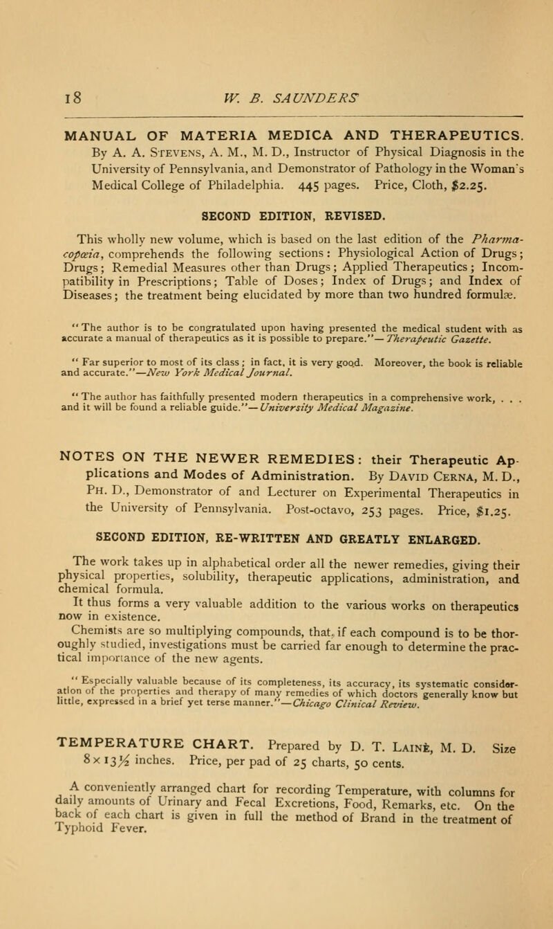 MANUAL OF MATERIA MEDICA AND THERAPEUTICS. By A. A. Stevens, A. M., M. D., Instructor of Physical Diagnosis in the University of Pennsylvania, and Demonstrator of Pathology in the Woman's Medical College of Philadelphia. 445 pages. Price, Cloth, ;f2.25. SECOND EDITION, REVISED. This wholly new volume, which is based on the last edition of the Pharma- copaia, comprehends the following sections: Physiological Action of Drugs; Drugs; Remedial Measures other than Drugs ; Applied Therapeutics ; Incom- patibility in Prescriptions; Table of Doses; Index of Drugs; and Index of Diseases; the treatment being elucidated by more than two hundred formulje. The author is to be congratulated upon having presented the medical student with as accurate a manual of therapeutics as it is possible to prepare.— Ther-apeutic Gazette. Far superior to most of its class; in fact, it is very goo.d. Moreover, the book is reliable and accurate.—New York Medical Journal. The author has faithfully presented modern therapeutics in a comprehensive work, . . . and it will be found a reliable g;a\Ae. — University Medical Magazine. NOTES ON THE NEWER REMEDIES: their Therapeutic Ap- plications and Modes of Administration. By David Cerna, M. D., Ph. D., Demonstrator of and Lecturer on Experimental Therapeutics in the University of Pennsylvania. Post-octavo, 253 pages. Price, ;^l.25. SECOND EDITION, RE-WRITTEN AND GREATLY ENLARGED. The work takes up in alphabetical order all the newer remedies, giving their physical properties, solubility, therapeutic applications, administration, and chemical formula. It thus forms a very valuable addition to the various works on therapeutics now in existence. Chemists are so multiplying compounds, that,, if each compound is to be thor- oughly studied, investigations must be carried far enough to determine the prac- tical imponance of the new agents. Especially valuable because of its completeness, its accuracy, its systematic considor- atlon of the properties and therapy of many remedies of which doctors generally know but little, expressed in a brief yet terse manner.—CA/Vrt^o Clinical Review. TEMPERATURE CHART. Prepared by D. T. Laine, M. D. Size 8x13^ inches. Price, per pad of 25 charts, 50 cents. A conveniently arranged chart for recording Temperature, with columns for daily amounts of Urinary and Fecal Excretions, Food, Remarks, etc. On the back of each chart is given in full the method of Brand in the treatment of lyphoid Fever.
