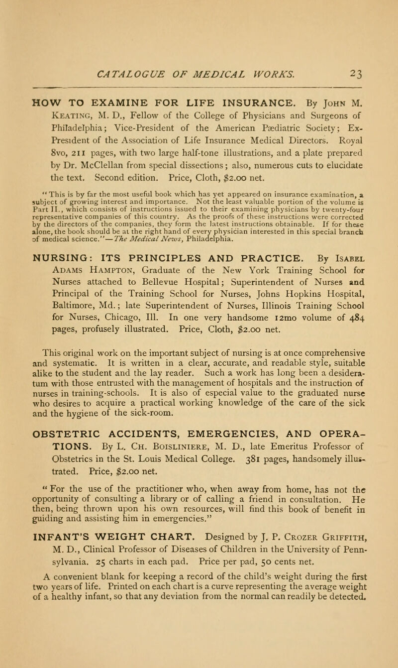 HOW TO EXAMINE FOR LIFE INSURANCE. By John M. Keating, M. D., Fellow of the College of Physicians and Surgeons of Philadelphia; Vice-President of the American Psediatric Society; Ex- President of the Association of Life Insurance Medical Directors. Royal 8vo, 211 pages, with two large half-tone illustrations, and a plate prepared by Dr. McClellan from special dissections; also, numerous cuts to elucidate the text. Second edition. Price, Cloth, ;g2.oo net. This is by far the most useful book which has yet appeared on insurance examination, a subject of growing interest and importance. Not the least valuable portion of the volume is Part II., which consists of instructions issued to their examining physicians by twenty-four representative companies of this country. As the proofs of these instructions were corrected by the directors of the companies, they form the latest instructions obtainable. If for these alone, the book should be at the right hand of every physician interested in this special branch of medical science.—The Medical News, Philadelphia. NURSING: ITS PRINCIPLES AND PRACTICE. By Isabel Adams Hampton, Graduate of the New York Training School for Nurses attached to Bellevue Hospital; Superintendent of Nurses and Principal of the Training School for Nurses, Johns Hopkins Hospital, Baltimore, Md.; late Superintendent of Nurses, Illinois Training School for Nurses, Chicago, 111. In one very handsome lamo volume of 484 pages, profusely illustrated. Price, Cloth, ^^2.00 net. This original work on the important subject of nursing is at once comprehensive and systematic. It is written in a clear, accurate, and readable style, suitable alike to the student and the lay reader. Such a work has long been a desidera- tum with those entrusted with the management of hospitals and the instruction of nurses in training-schools. It is also of especial value to the graduated nurse who desires to acquire a practical working knowledge of the care of the sick and the hygiene of the sick-room. OBSTETRIC ACCIDENTS, EMERGENCIES, AND OPERA- TIONS. By L. Ch. Boisliniere, M. D., late Emeritus Professor of Obstetrics in the St. Louis Medical College. 381 pages, handsomely illus- trated. Price, ;^2.oo net. For the use of the practitioner who, when away from home, has not the opportunity of consulting a library or of calling a friend in consultation. He then, being thrown upon his own resources, will find this book of benefit in guiding and assisting him in emergencies. INFANT'S WEIGHT CHART. Designed by J. P. Crozer Griffith, M. D., Clinical Professor of Diseases of Children in the University of Penn- sylvania. 25 charts in each pad. Price per pad, 50 cents net. A convenient blank for keeping a record of the child's weight during the first two years of life. Printed on each chart is a cur\'e representing the average weight of a healthy infant, so that any deviation from the normal can readily be detected.