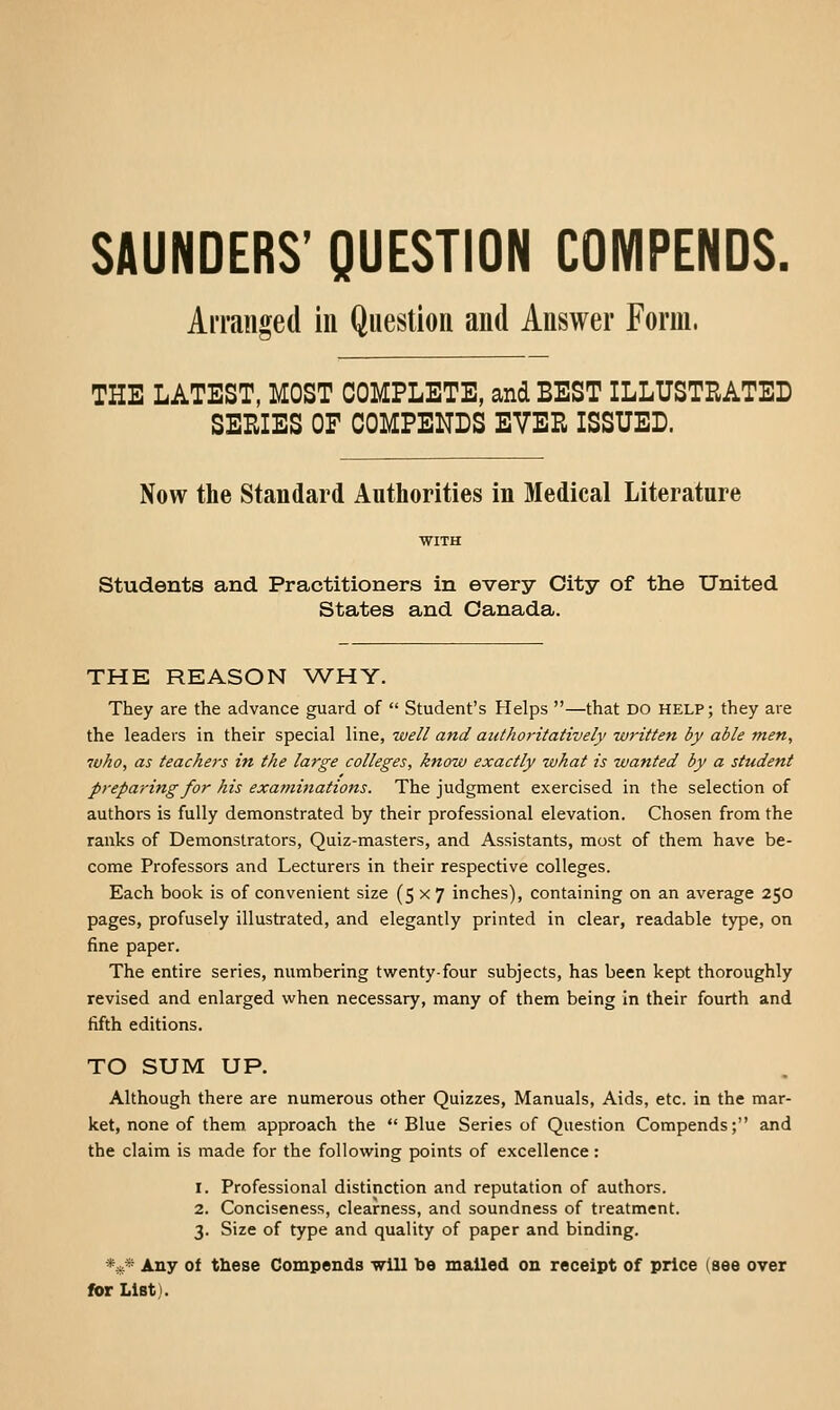 SAUNDERS' QUESTION COMPENDS. Arranged in Question and Answer Form. THE LATEST, MOST COMPLETE, and BEST ILLUSTRATED SERIES OF COMPENDS EVER ISSUED. Now the Standard Authorities in Medical Literature students and Practitioners in every City of the United States and Canada. THE REASON \VHY. They are the advance guard of  Student's Helps —that DO help; they are the leaders in their special line, well and authoritatively written by able men, who, as teachers in the large colleges, know exactly what is wanted by a student preparing for his examinations. The judgment exercised in the selection of authors is fully demonstrated by their professional elevation. Chosen from the ranks of Demonstrators, Quiz-masters, and Assistants, most of them have be- come Professors and Lecturers in their respective colleges. Each book is of convenient size (5x7 inches), containing on an average 250 pages, profusely illustrated, and elegantly printed in clear, readable type, on fine paper. The entire series, numbering twenty-four subjects, has been kept thoroughly revised and enlarged when necessary, many of them being in their fourth and fifth editions. TO SUM UP. Although there are numerous other Quizzes, Manuals, Aids, etc. in the mar- ket, none of them, approach the  Blue Series of Question Compends; and the claim is made for the following points of excellence: 1. Professional distinction and reputation of authors. 2. Conciseness, clearness, and soundness of treatment. 3. Size of type and quality of paper and binding. V^' Any of these Compends will be mailed on receipt of price (see over for List).