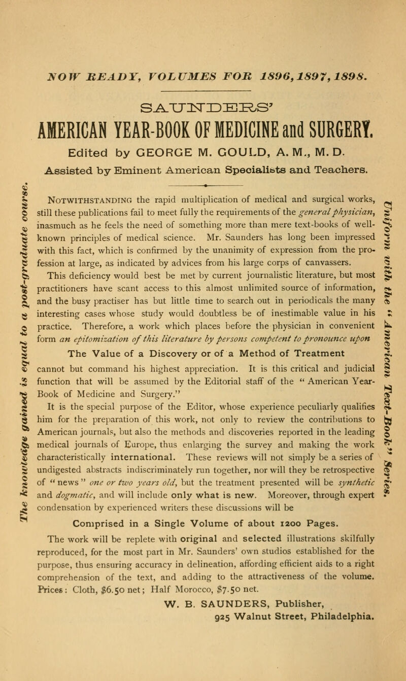 NOW READY, VOLUMES FOR 1896,1897,1898. AMERICAN YEAR-BOOK OF MEDICINE and SURGERY, Edited by GEORGE M. GOULD, A.M., M. D. Assisted by Eminent American Speoialibts and Teachers. 5 Notwithstanding the rapid multiplication of medical and surgical works, © still these publications fail to meet fully the requirements of the general physician, «S ^ inasmuch as he feels the need of something more than mere text-books of well- ^ ^ known principles of medical science. Mr. Saunders has long been impressed ^ ,^ with this fact, which is confirmed by the unanimity of expression from the pro- ^ S fession at large, as indicated by advices from his large corps of canvassers. ^_ fe This deficiency would best be met by current journalistic literature, but most ^ aj practitioners have scant access to this almost unlimited source of information, ««i S and the busy practiser has but little time to search out in periodicals the many «, ^ interesting cases whose study would doubtless be of inestimable value in his J; O practice. Therefore, a work which places before the physician in convenient tw ^ form an epitomization of this literature by persons competent to pronounce upon ? g The Value of a Discovery or of a Method of Treatment « cannot but command his highest appreciation. It is this critical and judicial and dogmatic, and will include only what is new. Moreover, through expert condensation by experienced writers these discussions will be Comprised in a Single Volume of about 1200 Pages. The work will be replete with original and selected illustrations skilfully reproduced, for the most part in Mr. Saunders' own studios established for the purpose, thus ensuring accuracy in delineation, affording efficient aids to a right comprehension of the text, and adding to the attractiveness of the volume. Prices: Cloth, $6.50 net; Half Morocco, $7.50 net. W. B. SAUNDERS, Publisher, 925 Walnut Street, Philadelphia. .52 function that will be assumed by the Editorial staff of the American Year- •w Book of Medicine and Surgery. *^ g It is the special purpose of the Editor, whose experience peculiarly qualifies «. § him for the preparation of this work, not only to review the contributions to (jg American journals, but also the methods and discoveries reported in the leading § _fe medical journals of Europe, thus enlarging the survey and making the work ^ © characteristically international. These reviews will not simply be a series of ** . ... . Ot S undigested abstracts indiscriminately run together, nor will they be retrospective g ^ of news one or two years old, but the treatment presented will be synthetic ?•