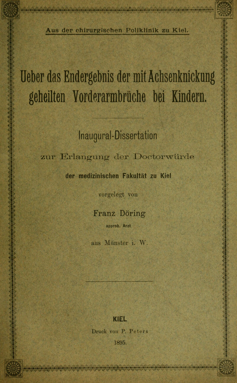 ^^ lieber das Endergebnis der mit Achsenknicküng; geheilten Yorderarmbrüche bei Kindern. ? l; Inaugural-Dissertation zur Erlangung der Üoctorwürde der medizinischen Fakultät zu Kiel vorgelegt von |^ J'-S 4 % *: 4 / Franz Döring approb. Arzt ^ , aus Münster i. AV. KIEL Druck von P. Peters 1895.