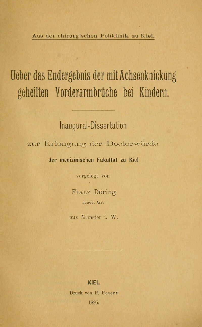 lieber das Endergebnis der mitÄcIisenkoickung geheilten Yorderarmbriiche bei Kindern. Inaugural-Dissertation zur li]i*langung* der üoctorv^^ürde der msdizinischen Fakultät zu Kie! voi-gelegt von Franz Döring approb. Arzt aus Münster i. AV. KIEL Druck von P. Peteri 1895.