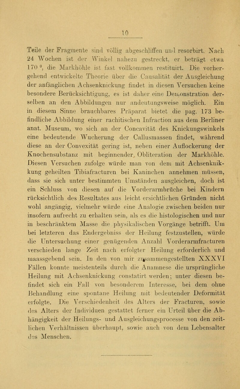 Teile der Fragmente sind völlig abgeschliffen und resorbirt. Nach 24 Wochen ist der Winkel nahezu gestreckt, er beträgt etwa 170 °, die Markhöhle ist fast vollkommen restituirt. Die vorher- gehend entwickelte Theorie über die Causahtät der Ausgleichung der anfänglichen Achsenknickung findet in diesen Versuchen keine besondere Berücksichtigung, es ist daher eine Demonstration der- selben an den Abbildungen nur andeutungsweise möglich. Ein in diesem Sinne brauchbares Präparat bietet die pag. 173 be- findliche Abbildung einer rachitischen Infraction aus dem Berliner anat, Museum, wo sich an der Concavität des Knickungswinkels eine bedeutende Wucherung der Callusmassen findet, während diese an der Convexität gering ist, neben einer Auflockerung der Knochensubstanz mit beginnender Obliteration der Markhöhle. Diesen Versuchen zufolge würde man von dem mit Achsenknik- kung geheilten Tibiafracturen bei Kaninchen annehmen müssen, dass sie sich unter bestimmten umständen ausgleichen, doch ist ein Schluss von diesen auf die Vorderarmbrüche bei Kindern rücksichtlich des Resultates aus leicht ersichtlichen Grründen nicht wohl angängig, vielmehr würde eine Analogie zwischen beiden nur insofern aufrecht zu erhalten sein, als es die histologischen und nur in beschränktem Masse die physikalischen Vorgänge betrifft. Um bei letzteren das Endergebniss der Heilung festzustellen, würde die Untersuchung einer genügenden Anzahl Vorderarmfracturen verschieden lange Zeit nach erfolgter Heilung erforderlich und maassgebend sein. In den von mir zi^ammengestellten XXXVI Fällen konnte meistenteils durch die Anamnese die ursprüngliche Heilung mit Achsenknickung constatirt werden; unter diesen be- findet sich ein Fall von besonderem Interesse, bei dem ohne Behandlung eine spontane Heilung mit bedeutender Deformität erfolgte. Die Verschiedenheit des Alters der Fracturen, sowie des Alters der Individuen gestattet ferner ein Urteil über die Ab- hängigkeit der Heilungs- und Ausgleichungsprocesse von den zeit- lichen Verhältnissen überhaupt, sowie auch von dem Lebensalter des Menschen,
