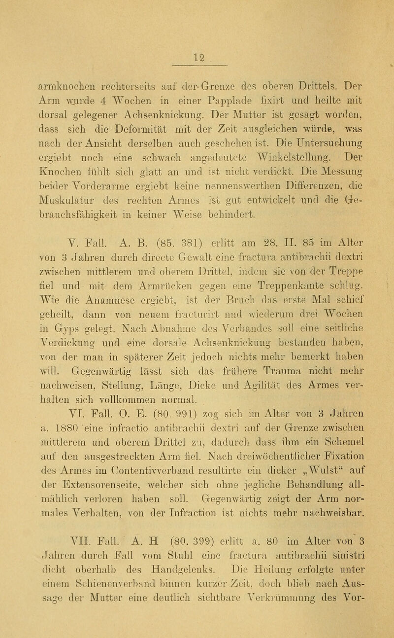 armknochen rechterseits auf der-Grenze des oberen Drittels. Der Arm wjurde 4 Wochen in einer Papplade fixirt und heilte mit dorsal gelegener Achsenknickung. Der Mutter ist gesagt worden, dass sich die Deformität mit der Zeit ausgleichen würde, was nach der Ansicht derselben auch geschehen ist. Die Untersuchung ergiebt noch eine schwach angedeutete Winkelstellung. Der Knochen fühlt sich glatt an und ist nicht verdickt. Die Messung beider Vorderarme ergiebt keine nennenswertlien Differenzen, die Muskulatur des rechten Armes ist gut entwickelt und die Ge- brauch sfähigkeit in keiner Weise behindert. V. Fall. A. B. (85. 381) erlitt am 28. II. 85 im Alter von 3 Jahren durch directe Gewalt eine fractura antibrachii dextri zwischen mittlerem und oberem Drittel, indem sie von der Treppe fiel und mit dem Armrücken gegen eine Treppenkante schlug. Wie die Anamnese ergiebt, ist der Bruch das erste Mal schief geheilt, dann von neuem fracturirt nnd wiederum drei Wochen in Gyps gelegt. Nach Abnahme des Verl)andes soll eine seitliche Verdickung und eine dorsale Achsenknickung bestanden haben, von der man in späterer Zeit jedoch nichts mehr bemerkt haben will. Gegenwärtig lässt sich das früliere Trauma nicht mehr nachweisen, Stellung, Länge, Dicke und Agilität des Armes ver- halten sich vollkommen normal. VI. Fall. O. E. (80. 991) zog sich im Alter von 3 Jahren a. 1880 eine infractio antibrachii dextri auf der Grenze zwischen mittlerem und oberem Drittel za, dadurch dass ihm ein Schemel auf den ausgestreckten Arm fiel. Nach dreiwöchentlicher Fixation des Armes im Oontentivverband resultirte ein dicker „Wulst auf der Extensorenseite, welcher sich ohne jegliche Behandlung all- mählich vei'loren haben soll. Gegenwärtig zeigt der Arm nor- males Verhalten, von der Infraction ist nichts mehr nachweisbar. VII. Fall. ■ A. H (80. 399) erlitt a. 80 im Alter von 3 Jahren durch Fall vom Stuhl eine fra.ctura antibrachii sinistri dicht oberhalb des Handgelenks. Die Heilung erfolgte unter einem Schienenverband binnen kurzer Zeit, docli blieb nach Aus- sagtj der Mutter eine deutlich sichtbare Verkrümmung des Vor-