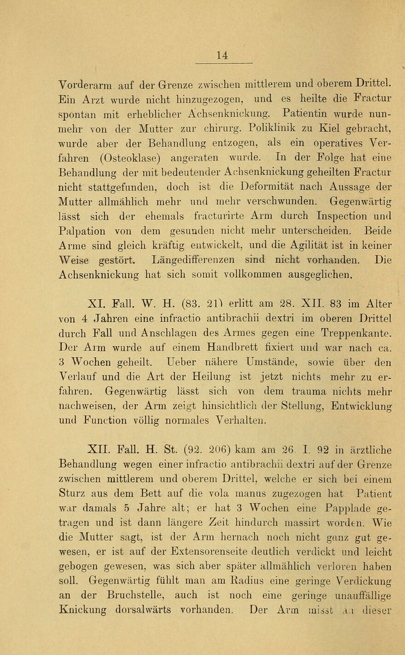 Vorderarm auf der Grenze zwischen mittlerem und oberem Drittel. Ein Arzt wurde nicht hinzugezogen, und es heilte die Fractur spontan mit erheblicher Achsenknickung. Patientin wurde nun- mehr von der Mutter zur chirurg. Poliklinik zu Kiel gebracht, wurde aber der Behandlung entzogen, als ein operatives Ver- fahren (Osteoklase) angeraten wurde. In der Folge hat eine Behandlung der mit bedeutender Achsenknickung geheilten Fractur nicht stattgefunden, doch ist die Deformität nach Aussage der Mutter allmählich mehr und mehr verschwunden. Gegenwärtig lässt sich der ehemals fracturirte Arm durch Inspection und Palpation von dem gesunden nicht mehr unterscheiden. Beide Arme sind gleich kräftig entwickelt, und die Agilität ist in keiner Weise gestört. Längedifferenzen sind nicht vorhanden. Die Achsenknickung hat sich somit vollkommen ausgeglichen. XI. Fall. W. H. (83. 21) erlitt am 28. XII. 83 im Alter von 4 Jahren eine infractio antibrachii dextri im oberen Drittel durch Fall und Anschlagen des Armes gegen eine Treppenkante. Der Arm wurde auf einem Handbrett fixiert und war nach ca. 3 Wochen geheilt, üeber nähere Umstände, sowie über den Verlauf und die Art der Heilung ist jetzt nichts mehr zu er- fahren. Gegenwärtig lässt sich von dem trauma nichts mehr nachweisen, der Arm zeigt hinsichtlich der Stellung, Entwicklung und Function völlig normales Verhalten. XII. Fall. H. St. (92. 206) kam am 26. I. 92 in ärztliche Behandlung wegen einer infractio antibrachii dextri auf der Grenze zwischen mittlerem und oberem Drittel, welche er sich bei einem Sturz aus dem Bett auf die vola manus zugezogen hat Patient war damals 5 Jahre alt; er hat 3 Wochen eine Papplade ge- tragen und ist dann längere Zeit hindurch massirt worden. Wie die Mutter sagt, ist der Arm hernach noch nicht ganz gut ge- wesen, er ist auf der Extensorenseite deutlich verdickt und leicht gebogen gewesen, was sich aber später allmählich verloren haben soll. Gegenwärtig fühlt man am Radius eine geringe Verdickung an der Bruchstelle, auch ist noch eine geringe unauffälhge Knickung dorsalwärts vorhanden. Der Arm missfc an dieser