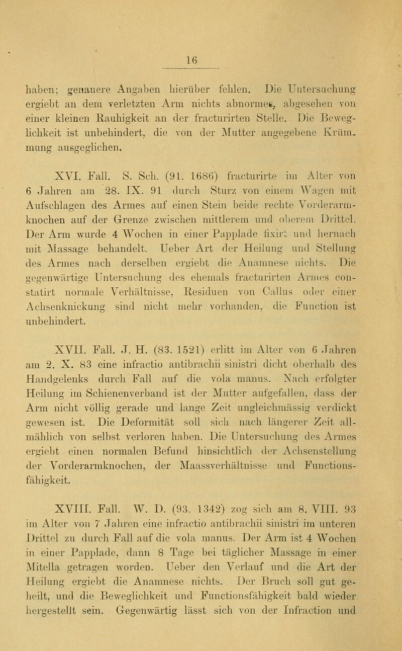 haben; genauere Angaben hierüber fehlen. Die Untersuchung ergiebt an dem verletzten Arm nichts abnormes^ abgesehen von einer kleinen Rauhigkeit an der fracturirten Stelle. Die Beweg- Hchkeit ist unbehindert, die von der Mutter angegebene Krüm- mung ausgeglichen. XVI. Fall. S. Seh. (91. 1686) fracturirte hn Altei- von 6 Jahren am 28. IX. 91 durch Sturz von einem Wagen mit Aufschlagen des Armes auf einen Stein beide rechte Vorderarm- knochen auf der Grenze zwischen mittlerem und oberem Drittel. Der Arm wurde 4 Wochen in einer Papplade üxirl: und lieriuieh mit Massage behandelt. Ueber Art der Heilung und Stellung des Armes nach derselben ergiebt die Anamnese nichts. Die gegenwärtige Untersuchung des ehemals fracturirten Annes con- statirt normale Verhältnisse, Residuen von Callus oder einer Achsenknickung sind nicht mehr vorhanden, die Function ist unbehindert. XVII. Fall. J. H. (83. 1521) erlitt im Alter von 6 Jahren am 2. X. 83 eine infractio antibrachii sinistri dicht oberhalb des Handgelenks durch Fall auf die vola manus. Nach erfolgter Heilung im Schienenverband ist der Mutter aufgefallen, dass der Arm nicht völlig gerade und lange Zeit ungleichmässig verdickt gewesen ist. Die Deformität soll sich nach längerer Zeit all- mählich von selbst verloren haben. Die Untersuchung des Armes ergiebt einen normalen Befund hinsichtlich der Achsenstellung der Vorderarmknochen, der Maassverhältnisse und Functions- fähigkeit. XVIII. Fall. W. D. (93. 1342) zog sich am 8. VIII. 93 im Alter von 7 Jahren eine infractio antibrachii sinistri im unteren Drittel zu durch Fall auf die vola manus, Der Arm ist 4 Wochen in einer Papplade, dann 8 Tage bei täglicher Massage in einer Mitella getragen worden. Ueber den Verlauf und die Art der Heilung ergiebt die Anamnese nichts. Der Bruch soll gut ge- heilt, und die Beweglichkeit und Functionsfähigkeit bald wieder hei'gestellt sein. Gegenwärtig lässt sich von der Infraction und