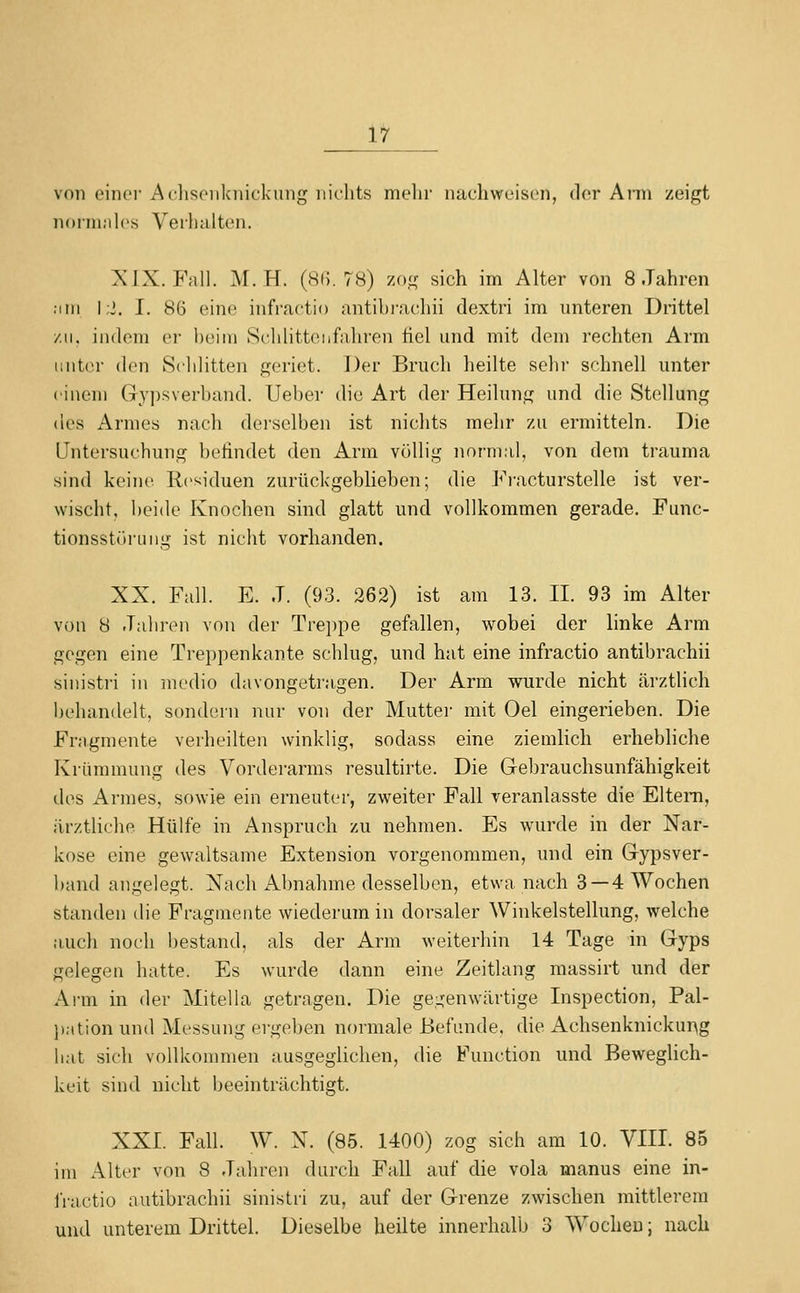 von oinci- Aclisoiikiiickung niclits melir nachweisen, der Ann zeigt norni.'ilcs Verhalten. XIX. Fall. M. H. (8(5.78) zog sich im Alter von 8 Jahren .im I ;i. I. 86 eine infractio antibrachii dextri im unteren Drittel zu. indem ei' l)('iiu Sclilitteiifahren fiel und mit dem rechten Arm tiiitor den Schütten geriet. Der Bruch heilte sehr schnell unter einem Gyi)sverband. Ueber die Art der Heilung und die Stellung des Armes nach derselben ist nichts mehr zu ermitteln. Die Untersuchung befindet den Arm völlig normal, von dem trauma sind keine Residuen zurückgeblieben; die Fi-acturstelle ist ver- wischt, beide Knochen sind glatt und vollkommen gerade. Func- tionsstöruiig ist nicht vorhanden. XX. Fall. E. J. (93. 262) ist am 13. II. 93 im Alter von 8 Jaliren von der Treppe gefallen, wobei der linke Arm gegen eine Treppenkante schlug, und hat eine infractio antibrachii sinistri in modio davongetragen. Der Arm wurde nicht ärztlich behandelt, sondern nur von der Mutter mit Oel eingerieben. Die Fragmente verheilten winklig, sodass eine ziemlich erhebliche Krümmung des Vorderarms resultirte. Die Gebrauchsunfähigkeit des Armes, sowie ein erneuter, zweiter Fall veranlasste die Eltern, ärztliche Hülfe in Anspruch zu nehmen. Es wurde in der Nar- kose eine gewaltsame Extension vorgenommen, und ein Gypsver- band angelegt. Nach Abnahme desselben, etwa nach 3 —4 Wochen standen die Fragmente wiederum in dorsaler Winkelstellung, welche auch noch l)estand, als der Arm weiterhin 14 Tage in Gyps gelegen hatte. Es wurde dann eine Zeitlang massirt und der Ai-m in der Mitella getragen. Die gegenwärtige Inspection, Pal- j)ation und Messung ergeben normale Befunde, die Achsenknickur^g hat sich vollkommen ausgeglichen, die Function und Beweglich- keit sind nicht beeinträchtigt. XXI. Fall. W. N. (85. 1400) zog sich am 10. VIII. 85 im Alter von 8 Jahren durch Fall auf die vola manus eine in- iVactio antibrachii sinistri zu, auf der Grenze zwischen mittlerem und unterem Drittel. Dieselbe heilte innerhalb 3 Wochen; nach