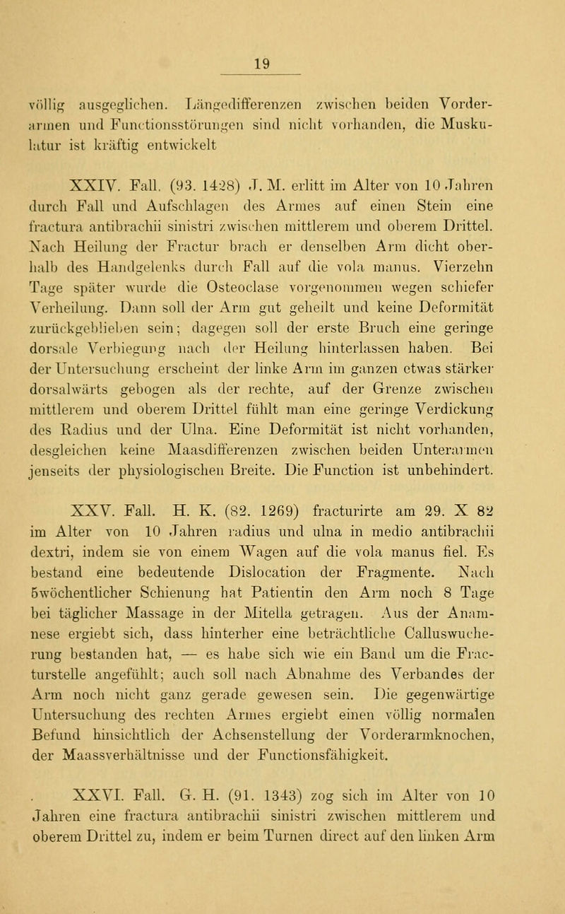 völlig ausgeglichen. Tjängodifferenzen zwischen heiden Vorder- jiniien luid Functionsstöruiiifcn sind nicht voihanden, die Musku- hitur ist kräftig entwickelt XXIV. Fall. (93. 1428) J. M. erlitt im Alter von 10 Jahren durch Fall und Aufschlagen des Armes auf einen Stein eine fractura antibrachii sinistri zwischen mittlerem und oberem Drittel. Nach Heilung der Fractur brach er denselben Arm dicht ober- halb des Handgelenks durch Fall auf die vola manus. Vierzehn Tage später wurde die Osteoclase vorgcnonunen wegen schiefer Verheilung. Dann soll der Arm gut geheilt und keine Deformität zurückgebliehen sein; dagegen soll der erste Bruch eine geringe dorsale Verbiegung luxch der Heilung hinterlassen haben. Bei der Untersuchung erscheint der linke Arm im ganzen etwas stärker dorsalwärts gebogen als der rechte, auf der Grenze zwischen mittlerem und oberem Drittel fühlt man eine geringe Verdickung des Radius und der Ulna. Eine Deformität ist nicht vorhanden, desgleichen keine Maasdifferenzen zwischen beiden Unterarmen jenseits der physiologischen Breite. Die Function ist unbehindert. XXV. Fall. H. K. (82. 1269) fracturirte am 29. X 82 im Alter von 10 Jahren radius und ulna in medio antibrachii dextri, indem sie von einem Wagen auf die vola manus fiel. Es bestand eine bedeutende Dislocation der Fragmente. Nach Bwöchentlicher Schienung hat Patientin den Arm noch 8 Tage bei täglicher Massage in der Mitella getragen. Aus der Anam- nese ergiebt sich, dass hinterher eine beträchtliche Calluswuclie- rung bestanden hat, — es habe sich wie ein Banel um die Frac- turstelle angefühlt; auch soll nach Abnahme des Verbandes der Arm noch nicht ganz gerade gewesen sein. Die gegenwärtige Untersuchung des rechten Armes ergiebt einen völlig normalen Befund hinsichtlich der Achsenstellung der Vorderarmknochen, der Maassverhältnisse und der Functionsfähigkeit. XXVI. Fall. G. H. (91. 1343) zog sich im Alter von 10 Jahren eine fractura antibrachii sinistri zwischen mittlerem und oberem Drittel zu, indem er beim Turnen direct auf den linken Arm