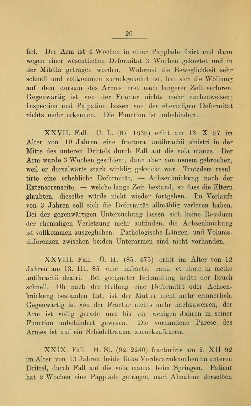 fiel. Der Arm ist 4 Wochen in einer Papplade fixirt und dann wegen einer wesentlichen Deformität 3 Wochen geknetet und in der Mitella getragen worden. Während die Beweglichkeit sehr schnell und vollkommen zurückgekehrt ist, hat sich die Wölbung auf dem dorsum des Armes erst nach längerer Zeit verloren. Gegenwärtig ist von der Fractur nichts mehr nachzuweisen; Inspection und Palpation lassen von der ehemaligen Deformität nichts mehr erkennen. Die Function ist unbehindert. XXVII. Fall. C. L. (87. 1838) erlitt am 13. X 87 im Alter von 10 Jahren eine fractura antibrachii sinistri in der Mitte des unteren Drittels durch Fall auf die vola manus. Der Arm wurde 3 Wochen geschient, dann aber von neuem gebrochen, weil er dorsalwärts stark winklig geknickt war. Trotzdem resul- tirte eine erhebliche Deformität, — Achsenknickwng nach der Extensorenseite, — welche lange Zeit bestand, so dass die Eltern glaubten, dieselbe würde nicht wieder fortgehen. Im Verlaufe von 3 Jahren soll sich die Deformität allmählig verloren haben. Bei der gegenwärtigen Untersuchung lassen sich keine Residuen der ehemaligen Verletzung mehr auffinden, die Achsenknickung ist vollkommen ausgeglichen. Pathologische Längen- und Volums- differenzen zwischen beiden Unterarmen sind nicht vorhanden. XXVIII. Fall. 0. H. (85. 475) eriitt im Alter von 12 Jahren am 13. III. 85 eine infractio radii et uhiae in medio antibrachii dextri. Bei geeigneter Behandlung heilte der Bruch schnell. Ob nach der Heilung eine Deformität oder Achsen- knickung bestanden hat, ist der Mutter nicht mehr erinnerlich. Gegenwärtig ist von der Fractur nichts mehr nachzuweisen, der Arm ist völlig gerade und bis vor wenigen Jahren in seiner Function unbehindert gewesen. Die vorhandene Parese des Armes ist auf ein Schädeltrauma zurückzuführen. XXIX. Fall. H. St. (92. 2240) fracturirte am 2. XU 92 im Alter von 13 Jahren beide linke Vorderarmknochen im unteren, Drittel, durch Fall auf die vola manus beim Springen. Patient hat 2 Wochen eine Papplade getragen, nach Abnahme derselben