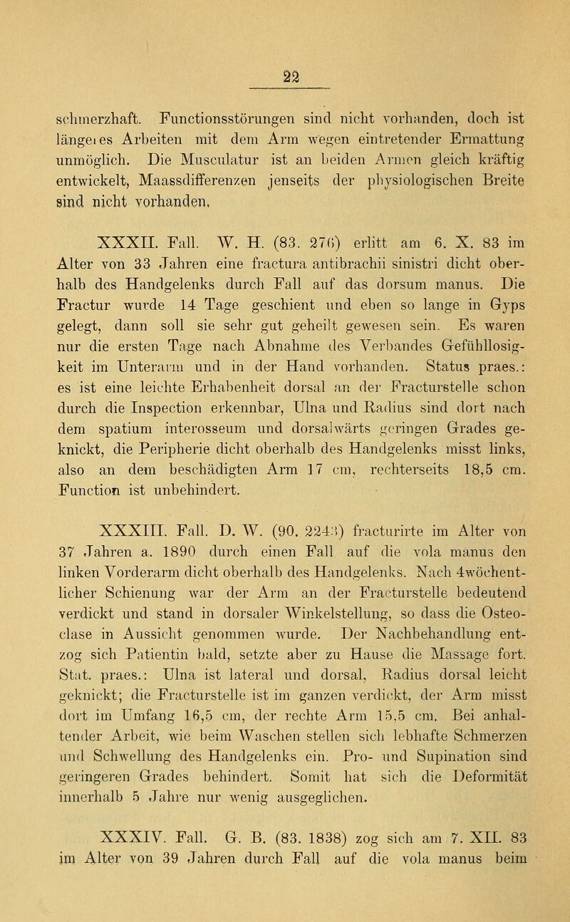 sclimerzhaft. Fimctionsstörungen sind nicht vorhanden, doch ist längeres Arbeiten mit dem Arm wegen eintretender Ermattung unmöglich. Die Musculatur ist an beiden Arnion gleich kräftig entwickelt, Maassdifferenzen jenseits der physiologischen Breite sind nicht vorhanden. XXXII. Fall. W. H. (83. 27r.) erbtt am 6. X. 83 im Alter von 33 Jahren eine fractura antibrachii sinistri dicht ober- halb des Handgelenks durch Fall auf das dorsum manus. Die Fractur wurde 14 Tage geschient und eben so lange in Gyps gelegt, dann soll sie sehr gut geheilt gewesen sein. Es waren nur die ersten Tage nach Abnahme des Verbandes Gefühllosig- keit im Unterarm und in der Hand vorhanden. Status praes.: es ist eine leichte Erhabenheit dorsal an der Fracturstelle schon durch die Inspection erkennbar, Ulna und Radius sind dort nach dem spatium interosseum und dorsalwärts geringen Grades ge- knickt, die Peripherie dicht oberhalb des Handgelenks misst links, also an dem beschädigten Arm 17 cm, rechterseits 18,5 cm. Function ist unbehindert. XXXIII. Fall. D. W. (90. 224;'.) fracturirte im Alter von 37 Jahren a. 1890 durch einen Fall auf die vola manus den linken Vorderarm dicht oberhalb des Handgelenks. Nach 4wöchent- licher Schienung war der Arm an der Fracturstelle bedeutend verdickt und stand in dorsaler Winkelstellung, so dass die Osteo- clase in Aussicht genommen wurde. Der Nachbehandlung ent- zog sich Patientin bald, setzte aber zu Hause die Massage fort. Stat. praes.: Ulna ist lateral und dorsal, Radius dorsal leicht geknickt; die Fracturstelle ist im ganzen verdickt, der Arm misst dort im Umfang 16,5 cm, der rechte Arm 15,5 cm. Bei anhal- tender Arbeit, wie beim Waschen stellen sich lebhafte Schmerzen und Schwellung des Handgelenks ein. Pro- und Supination sind geringeren Grades behindert. Somit hat sich die Deformität innerhalb 5 Jahre nur wenig ausgeglichen. XXXIV. Fall. G. B. (83. 1838) zog sich am 7. XII. 83 im Alter von 39 Jahren durch Fall auf die vola manus beim