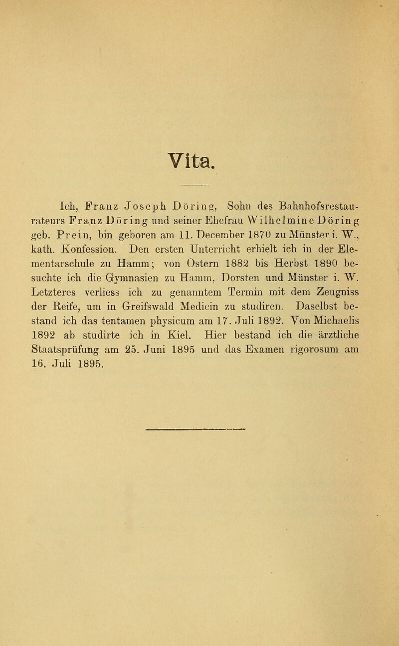 Vita. Ich, Franz Joseph Dörinj^. Sohn des Bahnhofsrostau- rateurs Franz Döring und seiner Ehefrau Wilhelmine Döring geb. Prein, bin geboren am 11. December 1870 zu Münster i. W.. kath. Konfession. Den ersten Unterricht erhielt ich in der Ele- mentarschule zu Hamm; von Ostern 1882 bis Herbst 1890 be- suchte ich die Gymnasien zu Hamm, Dorsten und Münster i. W. Letzteres verliess ich zu genanntem Termin mit dem Zeugniss der Reife, um in Greifswald Medicin zu studiren. Daselbst be- stand ich das tentamen physicum am 17. Juli 1892. Von Michaelis 1892 ab studirte ich in Kiel. Hier bestand ich die ärztliche Staatsprüfung am 25. Juni 1895 und das Examen rigorosum am 16. JuH 1895.