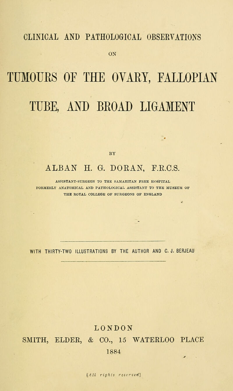 CLINICAL AND PATHOLOGICAL OBSERYATIONS ON TUMOURS OF THE OVARY, FALLOPIAN TUBE, AND BROAD LIGAMENT BY ALBAN H. G. DOEAN, F.E.C.S. ASSISTANT-SURGEON TO THE SAMARITAN FREE HOSPITAL FOEMERLT ANATOMICAL AND PATHOLOGICAL ASSISTANT TO THE MUSEUM OP THE ROYAL COLLEGE OF SURGEONS OF ENGLAND WITH THIRTY-TWO ILLUSTRATIONS BY THE AUTHOR AND C, J. BERJEAU LONDON SMITH, ELDEE, & CO., 15 WATEELOO PLACE 1884 1411 rights reserved]