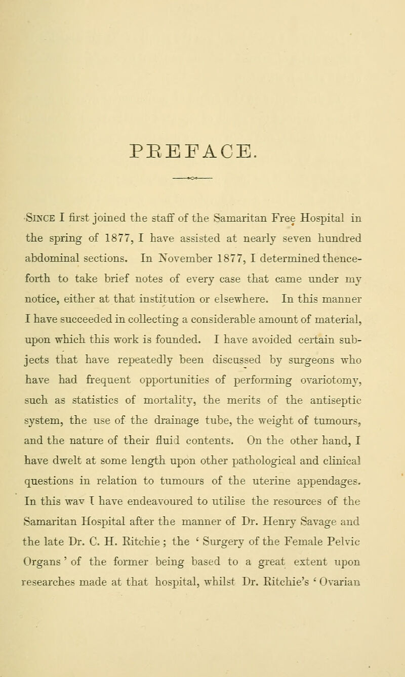 PEEFACE. •Sl^XE I first joined the staff of the Samaritan Free Hospital in the spring of 1877, I have assisted at nearly seven hundred abdominal sections. In Xovemher 1877, I determined thence- forth to take brief notes of every case that came under my notice, either at that institution or elsewhere. In this manner I have succeeded in collecting a considerable amount of material, upon which this work is founded. I have avoided certain sub- jects that have repeatedly been discussed by surgeons who have had frequent opportunities of perfonxdng ovariotomy, such as statistics of mortality, the merits of the antiseptic system, the use of the drainage tube, the weight of tumours, and the nature of their fluid contents. On the other hand, I have dwelt at some length upon other pathological and cHnicai questions in relation to tumours of the uterine appendages. In this wav I have endeavom-ed to utilise the resources of the Samaritan Hospital after the manner of Dr. Henry Savage and the late Dr. C. H. Eitchie; the ' Surgery of the Female Pelvic Organs ' of the former being based to a great extent upon researches made at that hospital, whilst Dr. Ritchie's ' Ovarian