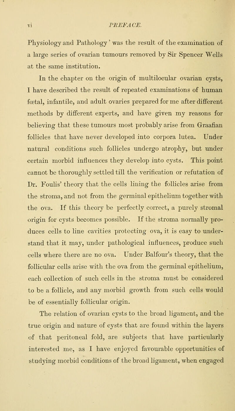 Physiology and Pathology' was the result of the examination of a large series of ovarian tumours removed by Sir Spencer Wells at the same institution. In the chapter on the origin of multilocular ovarian cysts, I have described the result of repeated examinations of human foetal, infantile, and adult ovaries prepared for me after dififerent methods by different experts, and have given my reasons for believing that these tumom-s most probably arise from Graafian follicles that have never developed into corpora lutea. Under natural conditions such follicles undergo atrophy, but under certain morbid influences they develop into cysts. This point cannot be thoroughly settled till the verification or refutation of Dr. Fouhs' theory that the cells lining the follicles arise from the stroma, and not from the germinal epithelium together with the ova. If this theory be perfectly correct, a purely stromal origin for cysts becomes possible. If the stroma normally pro- duces cells to line cavities protectiog ova, it is easy to under- stand that it may, under pathological influences, produce such cells where there are no ova. Under Balfour's theory, that the follicular cells arise with the ova from the germinal epithelium, each collection of such cells in the stroma must be considered to be a follicle, and any morbid growth from such cells would be of essentially follicular origin. The relation of ovarian cysts to the broad ligament, and the true origin and nature of cysts that are found within the layers of that peritoneal fold, are subjects that have particularly interested me, as I have enjoyed favourable opportunities of studying morbid conditions of the broad ligament, when engaged
