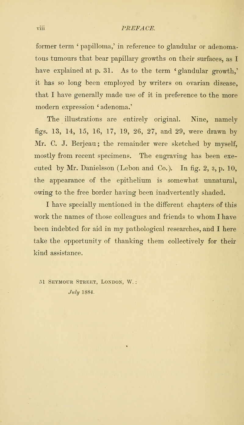 former term ' papilloma,' in reference to glandular or adenoma- tous tumours that bear papillary growths on their surfaces, as I have explained at p. 31. As to the term 'glandular growth,' it has so long been employed by writers on ovarian disease, that I have generally made use of it in preference to the more modern expression ' adenoma.' The illustrations are entirely original. Nine, namely figs. 13, 14, 15, 16, 17, 19, 26, 27, and 29, were drawn by Mr. C. J. Berjeau; the remainder were sketched by myself, mostly from recent specimens. The engraving has been exe- cuted by Mr. Danielsson (Lebon and Co.). In fig. 2, 3, p. 10, the appearance of the epithelium is somewhat unnatural, owing to the free border having been inadvertently shaded. I have specially mentioned in the different chapters of this work the names of those colleagues and friends to whom I have been indebted for aid in my pathological researches, and I here take the opportunity of thanking them collectively for their kind assistance. 51 Seymour Street, Londox, W. July 1884.