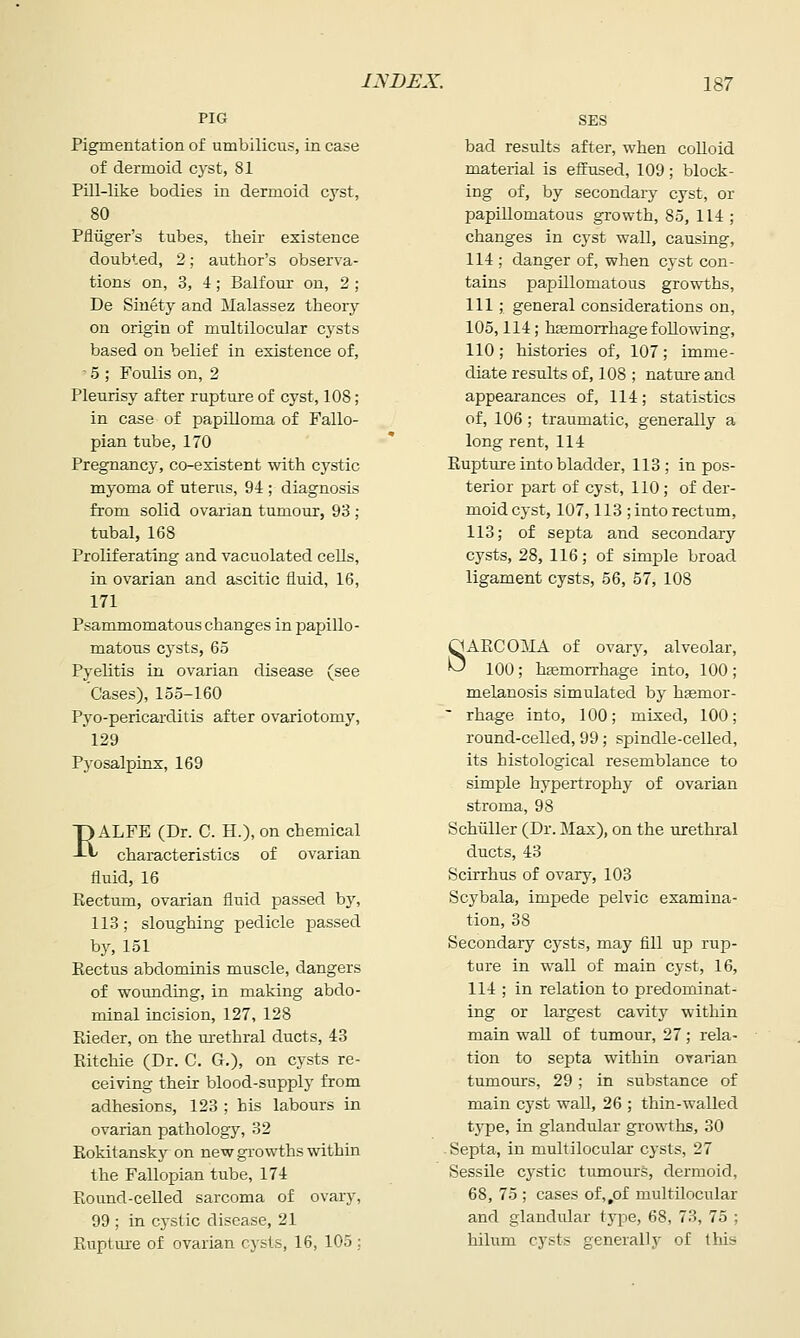 PIG Pigmentation of umbilicus, in case of dermoid cyst, 81 Pill-like bodies in dermoid cyst, 80 Pfluger's tubes, their existence doubted, 2; author's observa- tions on, 3, 4; Balfour on, 2; De Sinety and Malassez theory on origin of multilocular cysts based on belief in existence of, ■ 5 ; Foulis on, 2 Pleurisy after rupture of cyst, 108; in case of papilloma of Fallo- pian tube, 170 Pregnancy, co-existent with cystic myoma of uterus, 94 ; diagnosis from solid ovarian tumour, 98 ; tubal, 168 Proliferating and vacuolated cells, in ovarian and ascitic fluid, 16, 171 Psammomatouschanges in papillo- matous cysts, 65 Pyelitis in ovarian disease (see Cases), 155-160 Pyo-pericarditis after ovariotomy, 129 Pyosalpinx, 169 pALFE (Dr. C. H.), on chemical -Lt characteristics of ovarian fluid, 16 Rectum, ovarian fluid passed by, 113; sloughing pedicle passed by, 151 Eectus abdominis muscle, dangers of womiding, in making abdo- minal incision, 127, 128 Rieder, on the urethral ducts, 43 Ritchie (Dr. C. G.), on cysts re- ceiving their blood-supply from adhesions, 123 ; his labours in ovarian pathology, 32 Rokitansky on new growths within the Fallopian tube, 174 Round-celled sarcoma of ovary, 99 ; in cystic disease, 21 Rupture of ovarian cysts, 16, 105 : SES bad results after, when colloid material is eflrused, 109; block- ing of, by secondary cyst, or papillomatous growth, 85, 114 ; changes in cyst wall, causing, 114; danger of, when cyst con- tains papillomatous growths, 111; general considerations on, 105,114; haemorrhage following, 110; histories of, 107; imme- diate results of, 108 ; natm-e and appearances of, 114; statistics of, 106 ; traumatic, generally a long rent, 114 Rupture into bladder, 113; in pos- terior part of cyst, 110; of der- moid cyst, 107,113 ; into rectum, 113; of septa and secondary cysts, 28, 116; of simple broad ligament cysts, 56, 57, 108 QAECOilA of ovary, alveolar, '^ 100; hemorrhage into, 100 ; melanosis simulated by hsemor-  rhage into, 100; mixed, 100; round-celled, 99; spindle-celled, its histological resemblance to simple hypertrophy of ovarian stroma, 98 Schiiller (Dr. Max), on the urethral ducts, 43 Scirrhus of ovary, 103 Scybala, impede pelvic examina- tion, 38 Secondary cysts, may fill up rup- ture in wall of main cj'St, 16, 114 ; in relation to predominat- ing or largest cavity within main wall of tumour, 27; rela- tion to septa within ovarian tumours, 29; in substance of main cyst wall, 26 ; thin-walled tj-pe, in glandular growths, 30 -Septa, in multilocular cysts, 27 Sessile cystic tximours, dermoid, 68, 75 ; cases of,,of multilocular and glandular type, 68, 73, 75 ; hilum cysts generally of this
