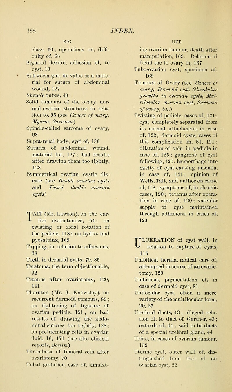class, 60; operations on, diffi- culty of, 68 Sigmoid flexure, adhesion of, to cyst, 19 Silkworm gut, its value as a mate- rial for suture of abdominal wound,127 Skene's tubes, 43 Solid tumours of the ovary, nor- mal ovarian structures in rela- tion to, 95 (see Cancer of ovary, 3Iyoma, Sarcoma) Spindle-celled sarcoma of ovary, 98 Supra-renal body, cyst of, 136 Sutures, of abdominal wound, material for, 127; bad results after drawing them too tightly, 128 Symmetrical ovarian cystic dis- ease (see Douile ovarian cysta and Fused double ovarian cysts) rpAIT (Mr. Lawson), on the ear- -■- lier ovariotomies, 54; on twisting or axial rotation of the pedicle, 118 ; on hydro- and pyosalpinx, 169 Tapping, in relation to adhesions, 38 Teeth in dermoid cysts, 79, 86 Teratoma, the term objectionable, 92 Tetanus after ovariotomy, 120, 141 Thornton (Mr. J. Knowsley), on recurrent dermoid tumours, 89 ; on tightening of ligature of ovarian pedicle, 151 ; on bad results of drawing the abdo- minal sutures too tightly, 128 ; on proliferating cells in ovarian fluid, 16, 171 (see also clinical reports, passim) Thrombosis of femoral vein after ovariotomy, 70 Tubal gestation, case of, simulat- UTE ing ovarian tumour, death after manipulation, 169. Relation of foetal sac to ovary in, 167 Tubo-ovarian cyst, specimen of, 168 Tumours of Ovary (see Cancer of ovary, Dermoid cyst. Glandular growths in ovarian cysts, Slnl- tilocvlar ovarian cyst, Sarcoma of ovary, &c.) Twisting of pedicle, cases of, 121; cyst completely separated from its normal attachment, in case of, 122 ; dermoid cysts, cases of this complication in, 81, 121 ; dilatation of vein in pedicle in case of, 125 ; gangrene of cyst following, 120; hsemorrhage into cavity of cyst causing anfemia, in case of, 121; opinion of Wells, Tait, and author on cause of, 118 ; symptoms of, in chronic cases, 120 ; tetanus after opera- tion in case of, 120; vascular supply of cyst maintained through adhesions, in cases of, 123 ULCERATION of cyst wall, in relation to rupture of cysts, 115 Umbilical hernia, radical cure of, attempted in course of an ovario- tomy, 129 Umbilicus, pigmentation of, in case of dermoid cyst, 81 Unilocular cyst, often a mere variety of the multilocular form, 20,27 Urethral ducts, 48 ; alleged rela- tion of, to duct of Gartner, 43 ; catarrh of, 44 ; said to be ducts of a special urethral gland, 44 Urine, in cases of ovarian tumour, 152 Uterine cyst, outer wall of, dis- tinguished from that of an ovarian cyst, 23