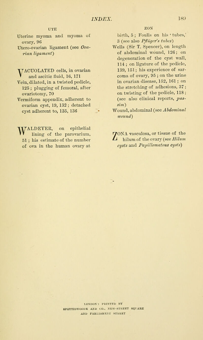 UTE Uterine myoma and myoma of ovary, 96 Utero-ovarian ligament (see Ova- rian ligament') YACUOLATED cells, in ovarian and ascitic fluid, 16, 171 Vein, dilated, in a twisted pedicle, 125 ; plugging of femoral, after ovariotomy, 70 Vermiform appendix, adherent to ovarian cyst, 19, 132 ; detached cyst adherent to, 135, 136 birth, 5 ; Foulis on his ' tubes,' 3 (see also PJluger's tubes') Wells (Sir T. Spencer), on length of abdominal wound, 126; on degeneration of the cyst wall, 114 ; on ligature of the pedicle, 139, 151; his experience of sar- coma of ovary, 95 ; on the urine in ovarian disease, 152, 161: on the stretching of adhesions, 37 ; on twisting of the pedicle, 118 ; (see also clinical reports, 2}as- sim) Wound, abdominal (see Ahdominal mound) WALDEYER, on epithelial lining of the parovarium, 51 ; his estimate of the number of ova in the human ovary at ZONA vasculosa, or tissue of the hilum of the ovary (see Eilum cysts and Pajnllomatous cysts) I.ON'DON : PRINTED BY 8P0TTISW00DB AKD CO., SEW-STUEF.T SQIARE ASl) PAfiLIAllEST STUliKT