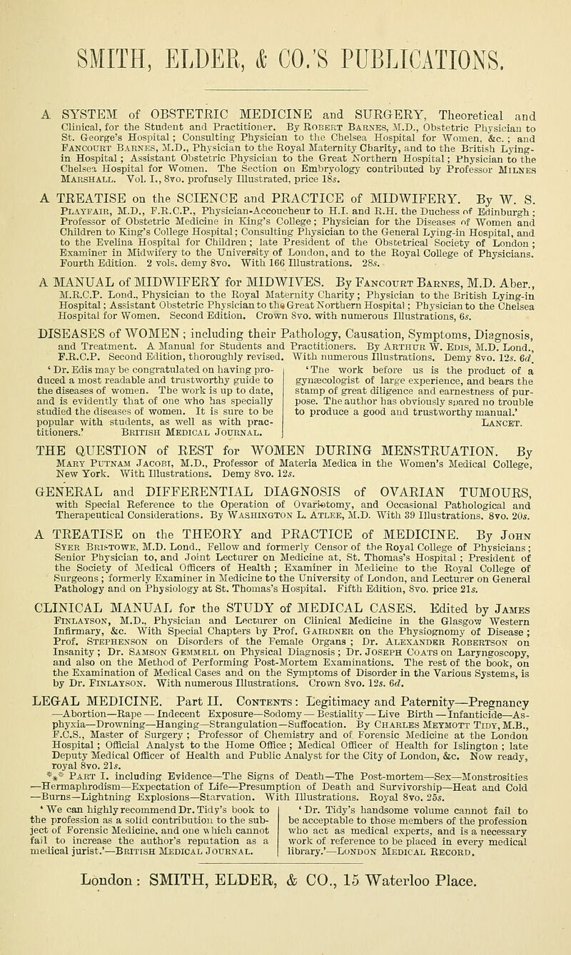 A SYSTEM of OBSTETJRIC MEDICINE and SUEGERY, Theoretical and Clinical, for the Student and Practitioner. By Robert Barnes, M.D., Obstetric Physician to St. Q-eorge's Hospital; Consulting Physician to the Chelsea Hospital for 'Women, &c. ; and Pancourt Barnes, X.D., Physician to the Royal Maternity Charity, and to the British Lying- in Hospital; Assistant Obstetric Physician to the Great Northern Hospital; Physician to the Chelsea Hospital for Women. The Section on Embryology contributed by Professor Milnes Marshall. Vol. I., 8vo. profusely Illustrated, price 18s. A TREATISE on the SCIENCE and PRACTICE of MIDWIFERY. By W. S. Playfair, M.D., F.R.C.P., Physician-Accoucheur to H.I. and R.H. the Duchess of Edinburgh; Professor of Obstetric Medicine in King's College; Physician for the Diseases of Women and Children to King's College Hospital; Consulting Physician to the G-eneral Lying-in Hospital, and to the Evelina Hospital for Children; late President of the Obstetrical Society of London ; Examiner in Midwifery to the University of London, and to the Royal College of Physicians.' Fourth Edition. 2 vols, demy 8vo. With 166 Illustrations. 28s. A MANUAL of MIDWIFERY for MIDWIVES. By Fancourt Barnes, M.D. Aber., M.R.C.P. Lond., Physician to the Royal Maternity Charity; Physician to the British Lying-in Hospital; Assistant Obstetric Physician to ths Great Northern Hospital; Ph3'Sicianto the Chelsea Hospital for Women. Second Edition. Crown 8vo. with numerous Illustrations, 6s. DISEASES of WOMEN; including their Pathology, Causation, Symptoms, Diagnosis, ■and Treatment. A Manual for Students and Practitioners. By Arthur W. Edis, M.D. Lond. F.R.C.P. Second Edition, thoroughly revised. With numerous Illustrations. Demy Svo. 12s. 6d, ' Dr. Edis may be congratulated on having pro- duced a most readable and trustworthy guide to the diseases of women. The work is up to date, and is evidently that of one who has specially studied the diseases of women. It is sure to be popular with students, as well as with prac- titioners.' British Medical Joubnal. 'The work before us is the product of a gynecologist of large experience, and bears the stamp of great diligence and earnestness of pur- pose. The author has obviously spared no trouble to produce a good and trustworthy manual.' Lancet. THE QUESTION of REST for WOMEN DURING MENSTRUATION. By Mart Putnam Jacobt, M.D., Professor of Materia Medica in the Women's Medical College, New York. With Illustrations. Demy Svo. 12s. GENERAL and DIFFERENTIAL DIAGNOSIS of OVARIAN TUMOURS, with Special Reference to the Operation of Ovariotomy, and Occasional Pathological and Therapeutical Considerations. By Washington L. Atlee, M.D. With 39 Illustrations. Svo. 20*. A TREATISE on the THEORY and PRACTICE of MEDICINE. By John Syer Bristowe, M.D. Lond., Fellow and formerly Censor of the Royal College of Physicians; Senior Physician to, and .Joint Lecturer on Medicine at, St. Thomas's Hospital ; President of the Society of Medical Officers of Health ; Examiner in Medicine to the Royal College of Surgeons ; formerly Examiner in Medicine to the University of London, and Lecturer on General Pathology and on Physiology at St. Thomas's Hospital. Fifth Edition, Svo. price 21s. CLINICAL MANUAL for the STUDY of MEDICAL CASES. Edited by James FINLAYSON, M.D., Physician and Lecturer on Clinical Medicine in the Glasgow Western Infirmary, &c. With Special Chapters by Prof. Gairdner on the Physiognomy of Disease; Prof. Stephenson on Disorders of the Female Organs ; Dr. Alexandkr RoBERTSorf on Insanity ; Dr. Samson Gemmell on Physical Diagnosis ; Dr. Joseph CoATa on Laryngoscopy, and also on the Method of Performing Post-Mortem Examinations. The rest of the book, on the Examination of Medical Cases and on the Symptoms of Disorder in the Various Systems, is by Dr. Finlatson. With numerous Illustrations. Crown Svo. 12s. M. LEGAL MEDICINE. Part II. Contents : Legitimacy and Paternity—Pregnancy —Abortion—Rape — Indecent Exposure—Sodomy — Bestiality — Live Birth — Infanticide—As- phyxia—Drowning—Hanging—Strangulation—Suifocation. By Charles Meymott Tidy, M.B., F.C.S., Master of Surgery ; Professor of Chemistry and of Forensic Medicine at the London Hospital ; Official Analyst to the Home Office ; Medical Officer of Health for Islington ; late Deputy Medical Officer of Health and Public Analyst for the City of London, &c. Now ready, royal Svo. 21s. *** Part I. including Evidence—The Signs of Death—The Post-mortem—Sex—Monstrosities —Hermaphrodism—Expectation of Life'—Presumption of Death and Survivorship—Heat and Cold —Burns—Lightning Explosions—Starvation. With Illustrations. Royal Svo. 25s. 'We can highly recommend Dr. Tidy's book to the profession as a solid contribution to the sub- ject of Forensic Medicine, and one w hich cannot fail to increase the author's reputation as a medical jurist.'—British Medical Journal. ' Dr. Tidy's handsome volume cannot fail to be acceptable to those members of the profession who act as medical experts, and is a necessary work of reference to be placed in every medical library.'—London Medical Record.