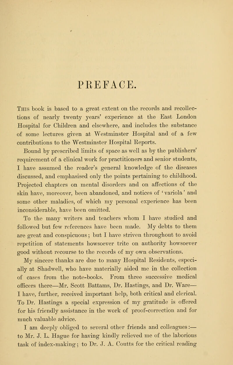 PREFACE. This book is based to a great extent on the records and recollec- tions of nearly twenty years' experience at the East London Hospital for Children and elsewhere, and includes the substance of some lectures given at Westminster Hospital and of a few contributions to the Westminster Hospital Reports. Bound by prescribed limits of space as well as by the publishers' requirement of a clinical work for practitioners and senior students, I have assumed the reader's general knowledge of the diseases discussed, and emphasised only the points pertaining to childhood. Projected chapters on mental disorders and on affections of the skin have, moreover, been abandoned, and notices of ' variola' and some other maladies, of which my personal experience has been inconsiderable, have been omitted. To the many writers and teachers whom I have studied and followed but few references have been made. My debts to them are great and conspicuous; but I have striven throughout to avoid repetition of statements howsoever trite on authority howsoever good without recourse to the records of my own observations. My sincere thanks are due to many Hospital Residents, especi- ally at Shadwell, who have materially aided me in the collection of cases from the note-books. From three successive medical officers there—Mr. Scott Battams, Dr. Hastings, and Dr. Ware— I have, further, received important help, both critical and clerical. To Dr. Hastings a special expression of my gratitude is offered for his friendly assistance in the work of proof-correction and for much valuable advice. I am deeply obliged to several other friends and colleagues:— to Mr. J. L. Hague for having kindly relieved me of the laborious task of index-making; to Dr. J. A. Coutts for the critical reading