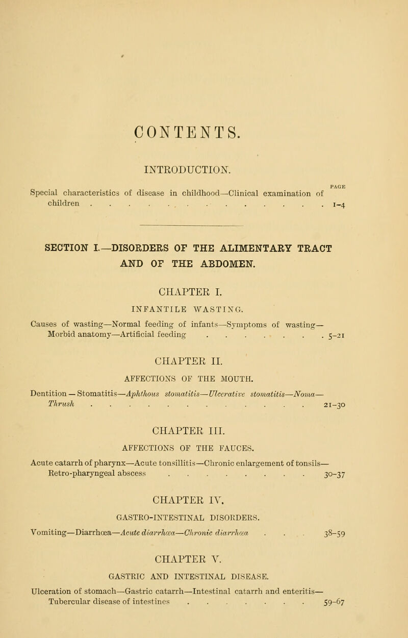 CONTENTS. INTRODUCTION. PAGE Special characteristics of disease in childhood—Clinical examination of children , . 1-4 SECTION I.—DISORDERS OF THE ALIMENTARY TRACT AND OF THE ABDOMEN. CHAPTER I. INFANTILE WASTING. Causes of wasting—Normal feeding of infants—Symptoms of wasting— Morbid anatomy—Artificial feeding 5-21 CHAPTER II. AFFECTIONS OF THE MOUTH. Dentition — Stomatitis—Aphthous stomatitis—Ulcerative stomatitis—Noma— Thrush 21-30 CHAPTER III. AFFECTIONS OF THE FAUCES. Acute catarrh of pharynx—Acute tonsillitis—Chronic enlargement of tonsils— Retro-pharyngeal abscess 3°~37 CHAPTER IV. GASTRO-INTESTINAL DISORDERS. Vomiting—Diarrhoea—Acute diarrhoea—Chronic diarrhoea . . . 38-59 CHAPTER X. GASTRIC AND INTESTINAL DISEASE. Ulceration of stomach—Gastric catarrh—Intestinal catarrh and enteritis— Tubercular disease of intestines ....... 59-67