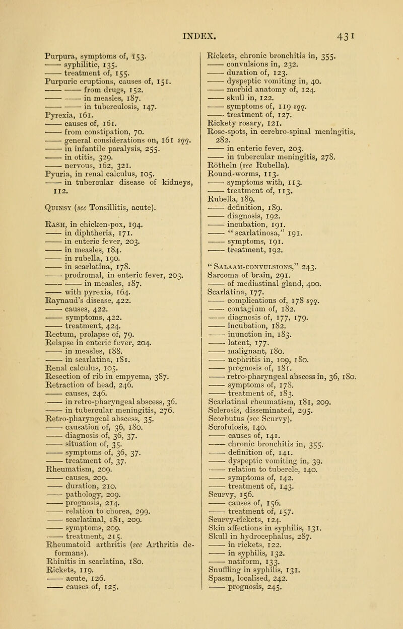 Purpura, symptoms of, 153. syphilitic, 135. treatment of, 155. Purpuric eruptions, causes of, 151. from drugs, 152. ■ in measles, 187. in tuberculosis, 147. Pyrexia, 161. causes of, 161. from constipation, 70. general considerations on, 161 sqq. in infantile paralysis, 255. in otitis, 329. nervous, 162, 321. Pyuria, in renal calculus, 105. in tubercular disease of kidneys, 112. Quinsy {see Tonsillitis, acute). Rash, in chicken-pox, 194. in diphtheria, 171. ■ ■ in enteric fever, 203. in measles, 184. in rubella, 190. in scarlatina, 178. prodromal, in enteric fever, 203. in measles, 187. with pyrexia, 164. Raynaud's disease, 422. causes, 422. symptoms, 422. treatment, 424. Rectum, prolapse of, 79. Relapse in enteric fever, 204. in measles, 188. in scarlatina, 181. Renal calculus, 105. Resection of rib in empyema, 387. Retraction of head, 246. causes, 246. in retro-pharyngeal abscess, 36. in tubercular meningitis, 276. Retro-pharyngeal abscess, 35. causation of, 36, 180. diagnosis of, 36, 37. situation of, 35. symptoms of, 36, 37. treatment of, 37. Rheumatism, 209. causes, 209. duration, 210. pathology, 209. prognosis, 214. relation to chorea, 299. scarlatinal, 181, 209. symptoms, 209. treatment, 215. Rheumatoid arthritis {see Arthritis de- formans). Rhinitis in scarlatina, 180. Rickets, 119. acute, 126. causes of, 125. Rickets, chronic bronchitis in, 355. convulsions in, 232. duration of, 123. dyspeptic vomiting in, 40. morbid anatomy of, 124. skull in, 122. symptoms of, 119 sqq. treatment of, 127. Rickety rosary, 121. Rose-spots, in cerebro-spinal meningitis, 282. in enteric fever, 203. in tubercular meningitis, 278. Rotheln {see Rubella). Round-worms, 113, ■ symptoms with, 113. treatment of, 113. Rubella, 189. definition, 189. diagnosis, 192. incubation, 191. scarlatinosa, 191. symptoms, 191. . treatment, 192.  Salaam-convulsions, 243. Sarcoma of brain, 291. of mediastinal gland, 400. Scarlatina, 177. complications of, 178 sqq. contagium of, 182. diagnosis of, 177, 179. incubation, 182. inunction in, 183. latent, 177. malignant, 180. nephritis in, 109, 1S0. prognosis of, 181. retro-pharyngeal abscess in, 36, 180. symptoms of, 17S. treatment of, 183. Scarlatinal rheumatism, 181, 209. Sclerosis, disseminated, 295. Scorbutus {see Scurvy). Scrofulosis, 140. causes of, 141. chronic bronchitis in, 355. definition of, 141. dj'speptic vomiting in, 39. relation to tubercle, 140. symptoms of, 142. ■ ■ treatment of, 143. Scurvy, 156. causes of, 156. treatment of, 157. Scurvy-rickets, 124. Skin affections in syphilis, 131. Skull in hydrocephalus, 287. in rickets, 122. in syphilis, 132. natiform, 133. Snuffling in syphilis, 131. Spasm, localised, 242. prognosis, 245.