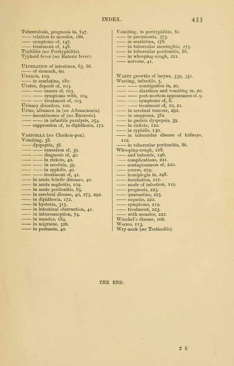 Tuberculosis, prognosis in, I47. relation to measles, 1S6. symptoms of, 147. treatment of, 148. Typhlitis (see Perityphlitis). Typhoid fever (sec Enteric fever). Ulceration of intestines, 63, 66. of stomach, 60. Uraemia, 109. in scarlatina, 180. Urates, deposit of, 103. causes of, 103. symptoms with, 104. treatment of, 105. Urinary disorders, 100. Urine, albumen in (see Albuminuria). incontinence of (see Enuresis). in infantile paralysis, 254. suppression of, in diphtheria, 172. Varicella (see Chicken-pox). Vomiting, 38. dyspeptic, 38. causation of, 39. diagnosis of, 40. in rickets, 40. in scrofula, 39. ■ in syphilis, 40. treatment of, 41. in acute febrile diseases, 40. ——- in acute nephritis, 109. in acute peritonitis, 85. in cerebral disease, 40, 275, 292. in diphtheria, 172. in hysteria, 315. in intestinal obstruction, 41. in intussusception, 74. in measles, 184. in migraine, 326. in pertussis, 40. Vomiting, in perityphlitis, 81. in pneumonia, 373. in scarlatina, 178. in tubercular meningitis, 275. in tubercular peritonitis, 86. in whooping-cough, 221. nervous, 41. Warty growths of larynx, 339, 351. Wasting, infantile, 5. constipation in, 20. diarrhoea and vomiting in, 20. post-mortem appearances of, 9. symptoms of, 8. treatment of, 10, 21. in cerebral tumour, 292. in empyema, 382. in gastric dyspepsia, 39. in rickets, 120. in syphilis, 130. in tubercular disease of kidneys, 112. in tubercular peritonitis, 86. Whooping-cough, 218. and tubercle, 146. complications, 221. contagiousness of, 220. course, 219. hemiplegia in, 248. incubation, 221. mode of infection, 219. prognosis, 223. quarantine, 225. sequelae, 222. symptoms, 219. treatment, 223. with measles, 222. Winckel's disease, 106. Worms, 113. Wry-neck (see Torticollis). THE END. 2 E